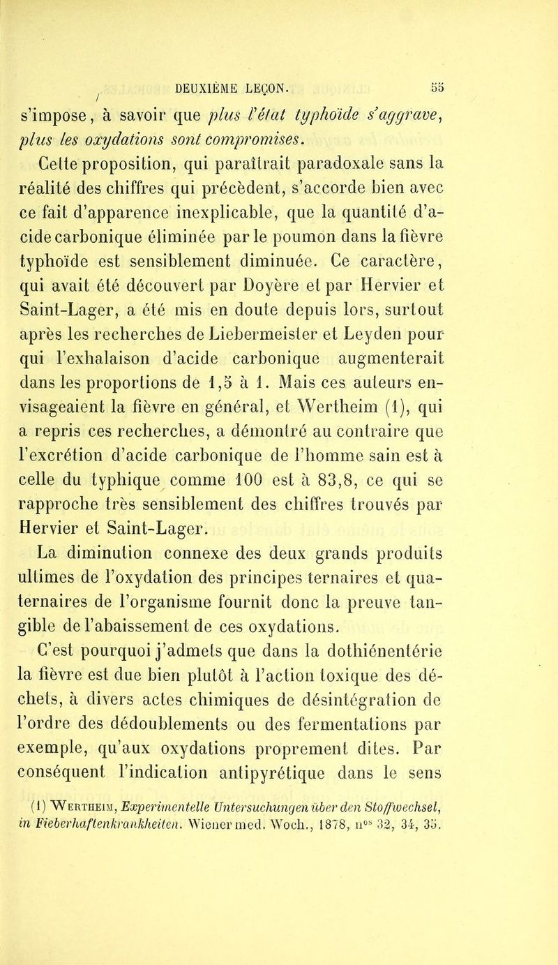 s’impose, à savoir que plus l'état typhoïde s’aggrave^ plus les oxydations sont compromises. Cette proposition, qui paraîtrait paradoxale sans la réalité des chiffres qui précèdent, s’accorde bien avec ce fait d’apparence inexplicable, que la quantité d’a- cide carbonique éliminée parle poumon dans la fièvre typhoïde est sensiblement diminuée. Ce caractère, qui avait été découvert par Doyère et par Hervier et Saint-Lager, a été mis en doute depuis lors, surtout après les recherches de Liebermeister et Leyden pour qui l’exhalaison d’acide carbonique augmenterait dans les proportions de 1,5 à 1. Mais ces auteurs en- visageaient la fièvre en général, et Wertheim (1), qui a repris ces recherches, a démontré au contraire que l’excrétion d’acide carbonique de l’homme sain est à celle du typhique comme 100 est à 83,8, ce qui se rapproche très sensiblement des chiffres trouvés par Hervier et Saint-Lager. La diminution connexe des deux grands produits ultimes de l’oxydation des principes ternaires et qua- ternaires de l’organisme fournit donc la preuve tan- gible de l’abaissement de ces oxydations. C’est pourquoi j’admets que dans la dothiénentérie la fièvre est due bien plutôt à l’action toxique des dé- chets, à divers actes chimiques de désintégration de l’ordre des dédoublements ou des fermentations par exemple, qu’aux oxydations proprement dites. Par conséquent l’indication antipyrétique dans le sens (1) Wertheim, Experimentelle Untersuchwigenûber den Stoywechsel, in Fieberhaftenkrankheiteii. Wiener med. Woch., 1878, 32, 34, 35.