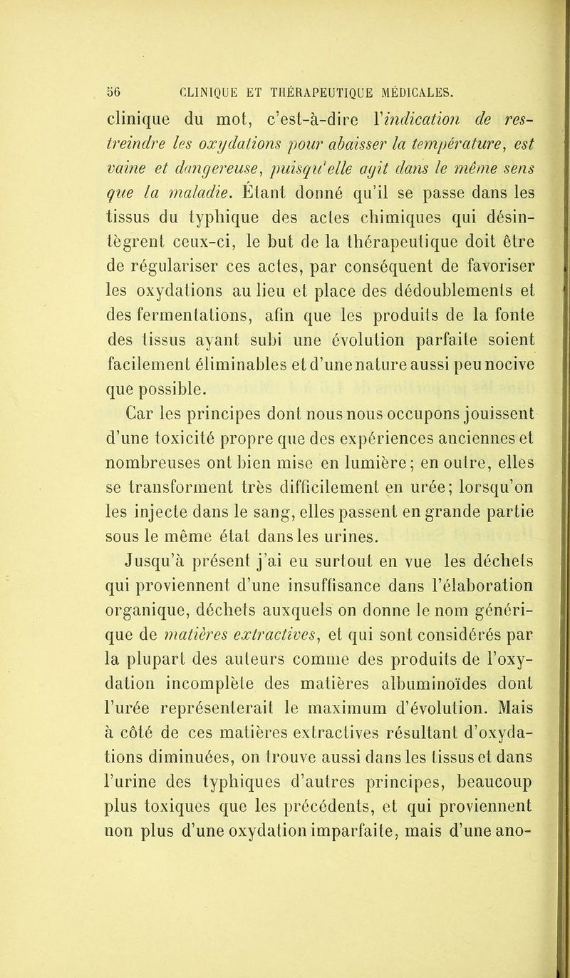 clinique du mot, c’est-à-dire \indication de res- treindre les oxydations pour abaisser la température^ est vaine et dangereuse, puisqu'elle agit dans le même sens que la maladie. Étant donné qu’il se passe dans les tissus du typhique des actes chimiques qui désin- tègrent ceux-ci, le but de la thérapeutique doit être de régulariser ces actes, par conséquent de favoriser les oxydations au lieu et place des dédoublements et des fermentations, afin que les produits de la fonte des tissus ayant subi une évolution parfaite soient facilement éliminables et d’une nature aussi peu nocive que possible. Car les principes dont nous nous occupons jouissent d’une toxicité propre que des expériences anciennes et nombreuses ont bien mise en lumière; en outre, elles se transforment très difficilement en urée; lorsqu’on les injecte dans le sang, elles passent en grande partie sous le même état dans les urines. Jusqu’à présent j’ai eu surtout en vue les déchets qui proviennent d’une insuffisance dans l’élaboration organique, déchets auxquels on donne le nom généri- que de matières extractives, et qui sont considérés par la plupart des auteurs comme des produits de l’oxy- dation incomplète des matières albuminoïdes dont l’urée représenterait le maximum d’évolution. Mais à côté de ces matières extractives résultant d’oxyda- tions diminuées, on trouve aussi dans les tissus et dans l’urine des typhiques d’autres principes, beaucoup plus toxiques que les précédents, et qui proviennent non plus d’une oxydation imparfaite, mais d’une ano-