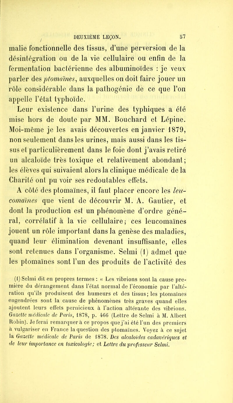 lïialie fonctionnelle des tissus, d’une perversion de la désintégration ou de la vie cellulaire ou enfin de la fermentation bactérienne des albuminoïdes : je veux parler des ptomaïnes^ auxquelles on doit faire jouer un rôle considérable dans la patliogénie de ce que l’on appelle l’état typhoïde. Leur existence dans l’urine des typhiques a été mise hors de doute par MM. Bouchard et Lépine. Moi-même je les avais découvertes en janvier 1879, non seulement dans les urines, mais aussi dans les tis- sus et particulièrement dans le foie dont j’avais retiré un alcaloïde très toxique et relativement abondant; les élèves qui suivaient alors la clinique médicale de la Charité ont pu voir ses redoutables effets. A côté des ptomaïnes, il faut placer encore les leu- comàines que vient de découvrir M. A. Gautier, et dont la production est un phénomène d’ordre géné- ral, corrélatif à la vie cellulaire; ces leucomaïnes jouent un rôle important dans la genèse des maladies, quand leur élimination devenant insuffisante, elles sont retenues dans l’organisme. Selmi (1) admet que les ptomaïnes sont l’un des produits de l’activité des (1) Selmi dit en propres termes : « Les vibrions sont la cause pre- mière du dérangement dans l’état normal de l’économie par l’alté- ration qu’ils produisent des humeurs et des tissus; les ptomaïnes engendrées sont la cause de phénomènes très graves quand elles ajoutent leurs effets pernicieux à l’aclion altérante des vibrions. Gazette médieale de Paris, 1878, p. 466 (Lettre de Selmi à M. Albert Robin). Jeferai remarquera ce propos quej’ai été l’un des premiers à vulgariser en France la question des ptomaïnes. Voyez à ce sujet la Gazette médieale de Paris de 1878. Des alcaloïdes cadavériques et de leur importance en toxicologie; et Lettre du professeur Selmi.