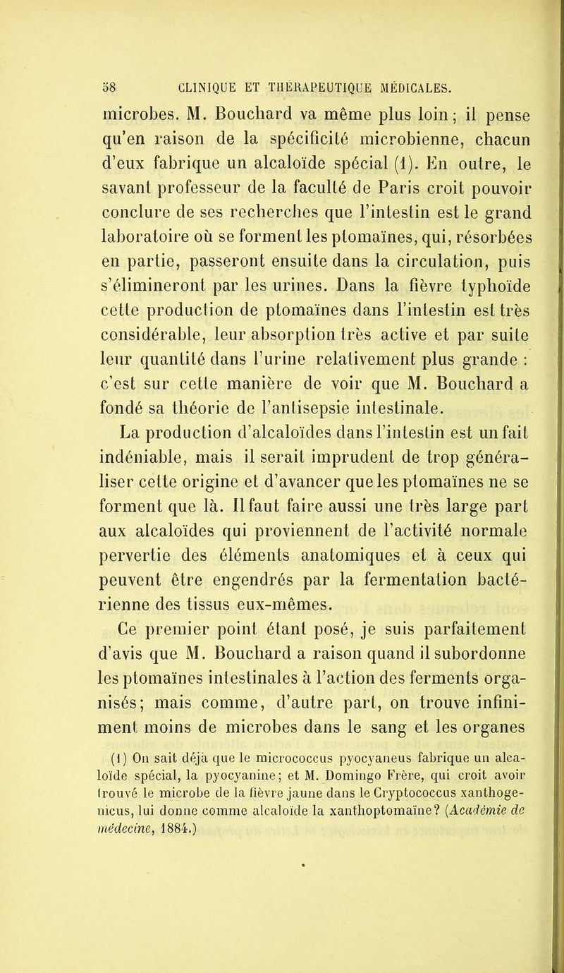 microbes. M. Bouchard va même plus loin; il pense qu’en raison de la spécificité microbienne, chacun d’eux fabrique un alcaloïde spécial (1). En outre, le savant professeur de la faculté de Paris croit pouvoir conclure de ses recherches que l’intestin est le grand laboratoire où se forment les ptomaines, qui, résorbées en partie, passeront ensuite dans la circulation, puis s’élimineront par les urines. Dans la fièvre typhoïde cette production de ptomaïnes dans rintestin est très considérable, leur absorption très active et par suite leur quantité dans l’urine relativement plus grande : c’est sur cette manière de voir que M. Bouchard a fondé sa théorie de l’antisepsie intestinale. La production d’alcaloïdes dans l’intestin est un fait indéniable, mais il serait imprudent de trop généra- liser cette origine et d’avancer que les ptomaïnes ne se forment que là. Il faut faire aussi une très large part aux alcaloïdes qui proviennent de l’activité normale pervertie des éléments anatomiques et à ceux qui peuvent être engendrés par la fermentation bacté- rienne des tissus eux-mêmes. Ce premier point étant posé, je suis parfaitement d’avis que M. Bouchard a raison quand il subordonne les ptomaïnes intestinales à l’action des ferments orga- nisés; mais comme, d’autre part, on trouve infini- ment moins de microbes dans le sang et les organes (I) On sait déjà que le micrococcus pyocyaneiis fabrique un alca- loïde spécial, la pyocyanine; et M. Domingo Frère, qui croit avoir Irouvé le microbe de la fièvre jaune dans le Gryptococcus xanthoge- nicus, lui donne comme alcaloïde la xanthoptomaïne? {Académie de