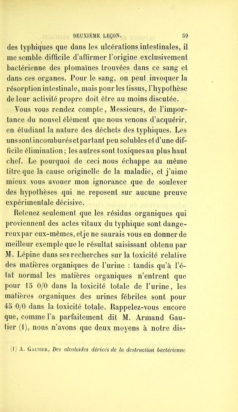 des typhiques que dans les ulcérations intestinales, il me semble difficile d’affirmer l’origine exclusivement bactérienne des ptomaïnes trouvées dans ce sang et dans ces organes. Pour le sang, on peut invoquer la résorption intestinale, mais pour les tissus, l’hypothèse de leur activité propre doit être au moins discutée. Vous vous rendez compte. Messieurs, de l’impor- tance du nouvel élément que nous venons d’acquérir, en étudiant la nature des déchets des typhiques. Les uns sont incomburésetpartant peu solubles et d’une dif- ficile élimination ; les autres sont toxiques au plus haut chef. Le pourquoi de ceci nous échappe au même titre que la cause originelle de la maladie, et j’aime mieux vous avouer mon ignorance que de soulever des hypothèses qui ne reposent sur aucune preuve expérimentale décisive. Retenez seulement que les résidus organiques qui proviennent des actes vitaux du typhique sont dange- reuxpar eux-mêmes, etje ne saurais vous en donner de meilleur exemple que le résultat saisissant obtenu par M. Lépine dans ses recherches sur la toxicité relative des matières organiques de l’urine : tandis qu’à l’é- tat normal les matières organiques n’entrent que pour 15 0/0 dans la toxicité totale de l’urine, les matières organiques des urines fébriles sont pour 45 0/0 dans la toxicité totale. Rappelez-vous encore que, comme l’a parfaitement dit M. Armand Gau- tier (1), nous n’avons que deux moyens à notre dis- (Ij A. Gautier, Des alcaloïdes dérivés de la destruclion bactérienne
