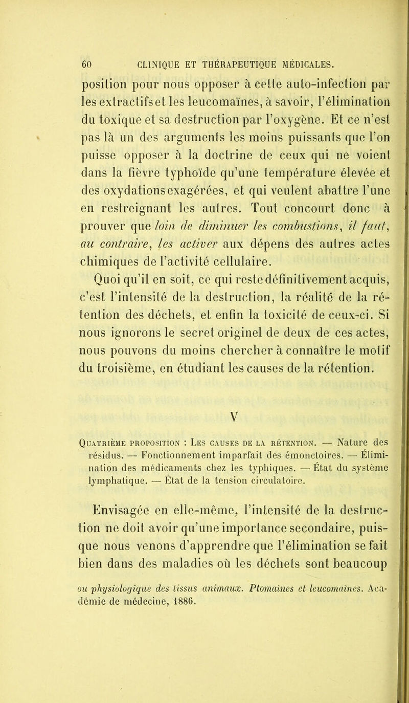 position pour nous opposer à cette auto-infection par les extractifs et les leucomaïnes, à savoir, l’élimination du toxique et sa destruction par l’oxygène. Et ce n’est pas là un des argumenls les moins puissants que l’on puisse opposer à la doctrine de ceux qui ne voient dans la fièvre typhoïde qu’une température élevée et des oxydations exagérées, et qui veulent abattre l’une en restreignant les autres. Tout concourt donc à prouver que loin de diminuer les combustions, il faut, au contraire, les activer aux dépens des autres actes chimiques de l’activité cellulaire. Quoi qu’il en soit, ce qui reste définitivement acquis, c’est l’intensité de la destruction, la réalité de la ré^ tention des déchets, et enfin la toxicité de ceux-ci. Si nous ignorons le secret originel de deux de ces actes, nous pouvons du moins chercher à connaître le motif du troisième, en étudiant les causes de la rétention. V Quatrième proposition : Les causes de la rétention. — Nature des résidus. — Fonctionnement imparfait des émonctoires. — Élimi- nation des médicaments chez les typhiques. —■ État du système lymphatique. — État de la tension circulatoire. Envisagée en elle-même^ l’intensité de la destruc- tion ne doit avoir qu’une importance secondaire, puis- que nous venons d’apprendre que l’élimination se fait bien dans des maladies où les déchets sont beaucoup ou physiologique des tissus animaux, Ptomaïnes et leucomaïnes. Aca- démie de médecine, 1886.