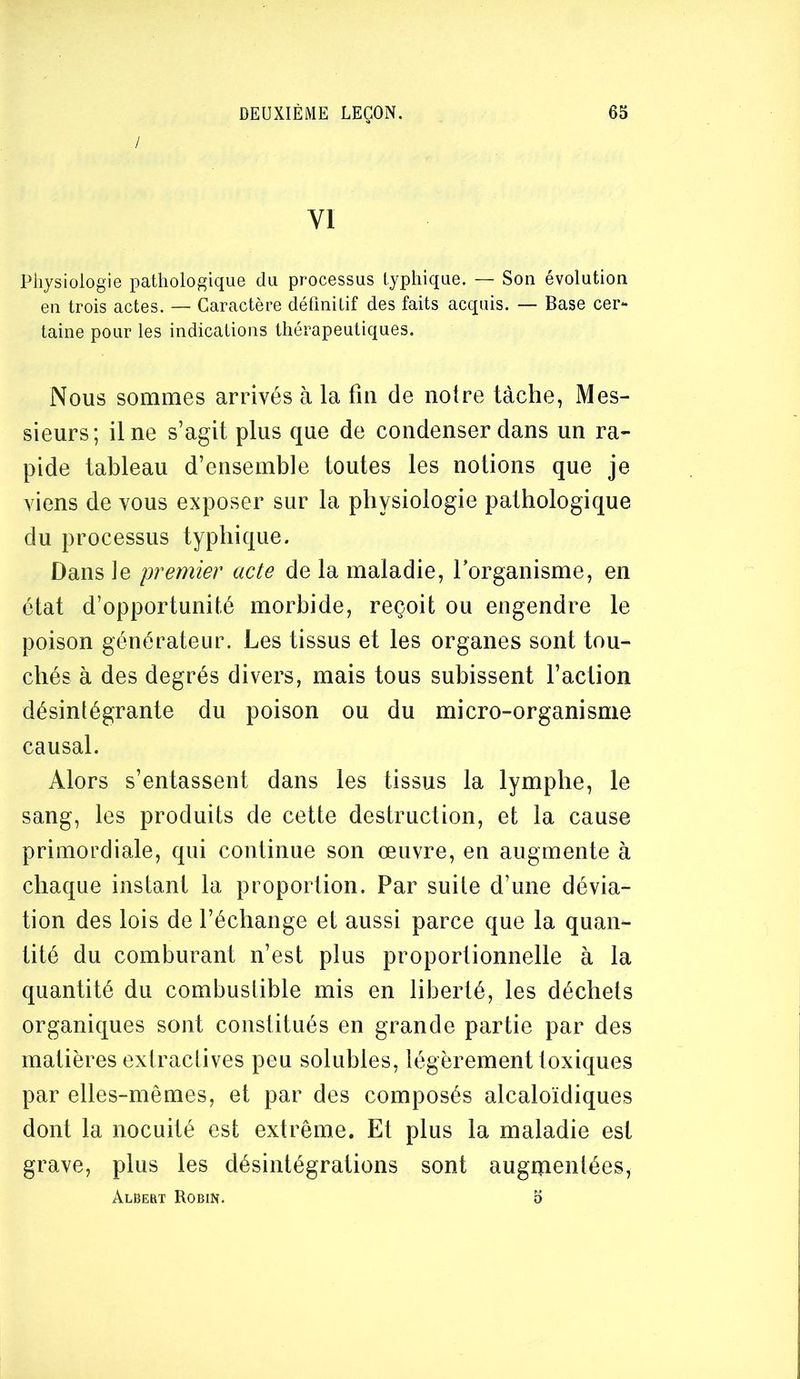 / VI Physiologie pathologique du processus typhique. — Son évolution en trois actes. — Caractère définitif des faits acquis. — Base cer- taine pour les indications thérapeutiques. Nous sommes arrivés à la fm de noire tâche, Mes- sieurs; il ne s’agit plus que de condenser dans un ra- pide tableau d’ensemble toutes les notions que je viens de vous exposer sur la physiologie pathologique du processus typhique. Dans le premier acte de la maladie, Torganisme, en état d’opportunité morbide, reçoit ou engendre le poison générateur. Les tissus et les organes sont tou- chés à des degrés divers, mais tous subissent l’action désintégrante du poison ou du micro-organisme causal. Alors s’entassent dans les tissus la lymphe, le sang, les produits de cette destruction, et la cause primordiale, qui continue son œuvre, en augmente à chaque instant la proportion. Par suite d’une dévia- tion des lois de l’échange et aussi parce que la quan- tité du comburant n’est plus proportionnelle à la quantité du combustible mis en liberté, les déchets organiques sont constitués en grande partie par des matières extractives peu solubles, légèrement toxiques par elles-mêmes, et par des composés alcaloïdiques dont la nocuité est extrême. Et plus la maladie est grave, plus les désintégrations sont augmentées, Albert Robin. o