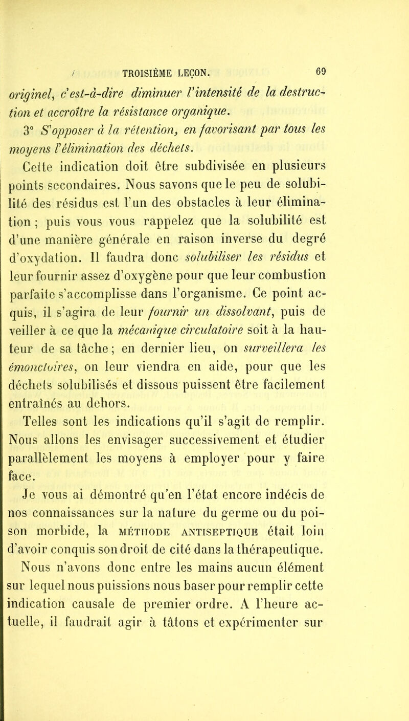 originel^ cest-à-dire diminuer Vintensitè de la destruc- tion et accroître la résistance organique, 3° S'opposer à la rétention, en favorisant par tous les moyens ïélimination des déchets. Celte indication doit être subdivisée en plusieurs points secondaires. Nous savons que le peu de solubi- lité des résidus est F un des obstacles à leur élimina- tion ; puis vous vous rappelez que la solubilité est d’une manière générale en raison inverse du degré d’oxydation. Il faudra donc solubiliser les résidus et leur fournir assez d’oxygène pour que leur combustion parfaite s’accomplisse dans l’organisme. Ce point ac- quis, il s’agira de leur fournir un dissolvant^ puis de veiller à ce que la mécanique circulatoire soit à la hau- teur de sa tâche; en dernier lieu, on surveillera les émoncloires, on leur viendra en aide, pour que les déchets solubilisés et dissous puissent être facilement entraînés au dehors. Telles sont les indications qu’il s’agit de remplir. Nous allons les envisager successivement et étudier parallèlement les moyens à employer pour y faire face. Je vous ai démontré qu en l’état encore indécis de nos connaissances sur la nature du germe ou du poi- son morbide, la méthode antiseptique était loin d’avoir conquis son droit de cité dans la thérapeutique. Nous n’avons donc entre les mains aucun élément sur lequel nous puissions nous baser pour remplir cette indication causale de premier ordre. A l’heure ac- tuelle, il faudrait agir à tâtons et expérimenter sur