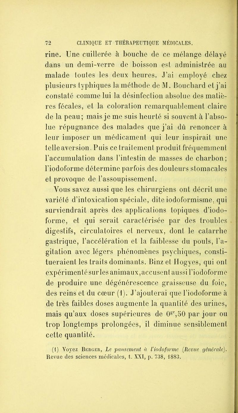 rine. Une cuillerée à bouche de ce mélange délayé dans un demi-verre de boisson est administrée au malade toutes les deux heures. J’ai employé chez plusieurs typhiques la méthode de M. Bouchard et j’ai constaté comme lui la désinfeclion absolue des matiè- res fécales, et la coloration remarquablement claire de la peau; mais je me suis heurté si souvent à l’abso- lue répugnance des malades que j’ai dû renoncer à leur imposer un médicament qui leur inspirait une telle aversion. Puis cetrailement produit fréquemment l’accumulation dans l’intestin de masses de charbon ; l’iodoforme détermine parfois des douleurs stomacales et provoque de l’assoupissement. Vous savez aussi que les chirurgiens ont décrit une variété d’intoxication spéciale, dite iodoformisme, qui surviendrait après des applications topiques d’iodo- forme, et qui serait caractérisée par des troubles digestifs, circulatoires et nerveux, dont le catarrhe gastrique, l’accélération et la faiblesse du pouls, l’a- gitation avec légers phénomènes psychiques, consti- tueraient les traits dominants. Binz et Hogyes, qui ont expérimenté surles animaux,accusent aussi l’iodoforme de produire une dégénérescence graisseuse du foie, des reins et du cœur (1). J’ajouterai que l’iodoforme à de très faibles doses augmente la quantité des urines, mais qu’aux doses supérieures de 0®',50 par jour ou trop longtemps prolongées, il diminue sensiblement cette quantité. (I) Voyez Berger, Le 'pansement à Viodoforme {Revue générale). Revue des sciences médicales, t. XXI, p. 738, 1883.