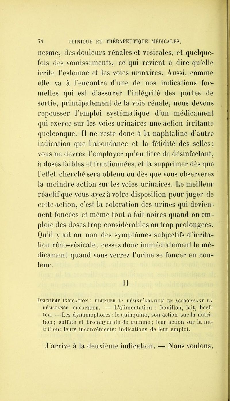 nesme, des douleurs rénales et vésicales, et quelque- fois des vomissements, ce qui revient à dire qu’elle irrite l’estomac et les voies urinaires. Aussi, comme elle va à l’encontre d’une de nos indications for- melles qui est d’assurer l’intégrité des portes de sortie, principalement de la voie rénale, nous devons repousser l’emploi systématique d’un médicament qui exerce sur les voies urinaires une action irritante quelconque. Il ne reste donc à la naphtaline d’autre indication que l’abondance et la fétidité des selles; vous ne devrez l’employer qu’au titre de désinfectant, à doses faibles et fractionnées, et la supprimer dès que l’etfet cherché sera obtenu ou dès que vous observerez la moindre action sur les voies urinaires. Le meilleur réactif que vous ayez à votre disposition pour juger de cette action, c’est la coloration des urines qui devien- nent foncées et même tout à fait noires quand on em- ploie des doses trop considérables ou trop prolongées. Qu’il y ait ou non des symptômes subjectifs d’irrita- tion réno-vésicale, cessez donc immédiatement le mé- dicament quand vous verrez l’urine se foncer en cou- leur. II Deuxième indication : diminuer la désint.'gration en accroissant la RÉSISTANCE ORGANIQUE. — L’alimeiitatioii : bouillon, lait, beef- tea. —Les dynainopliores :1e quinquina, son action sut* la nuLri- üon ; sulfate et brombydrate de quinine ; leur action sur la nu- trition; leurs inconvénients; indications de leur emploi. J’arrive h la deuxième indication. — Nous voulons,