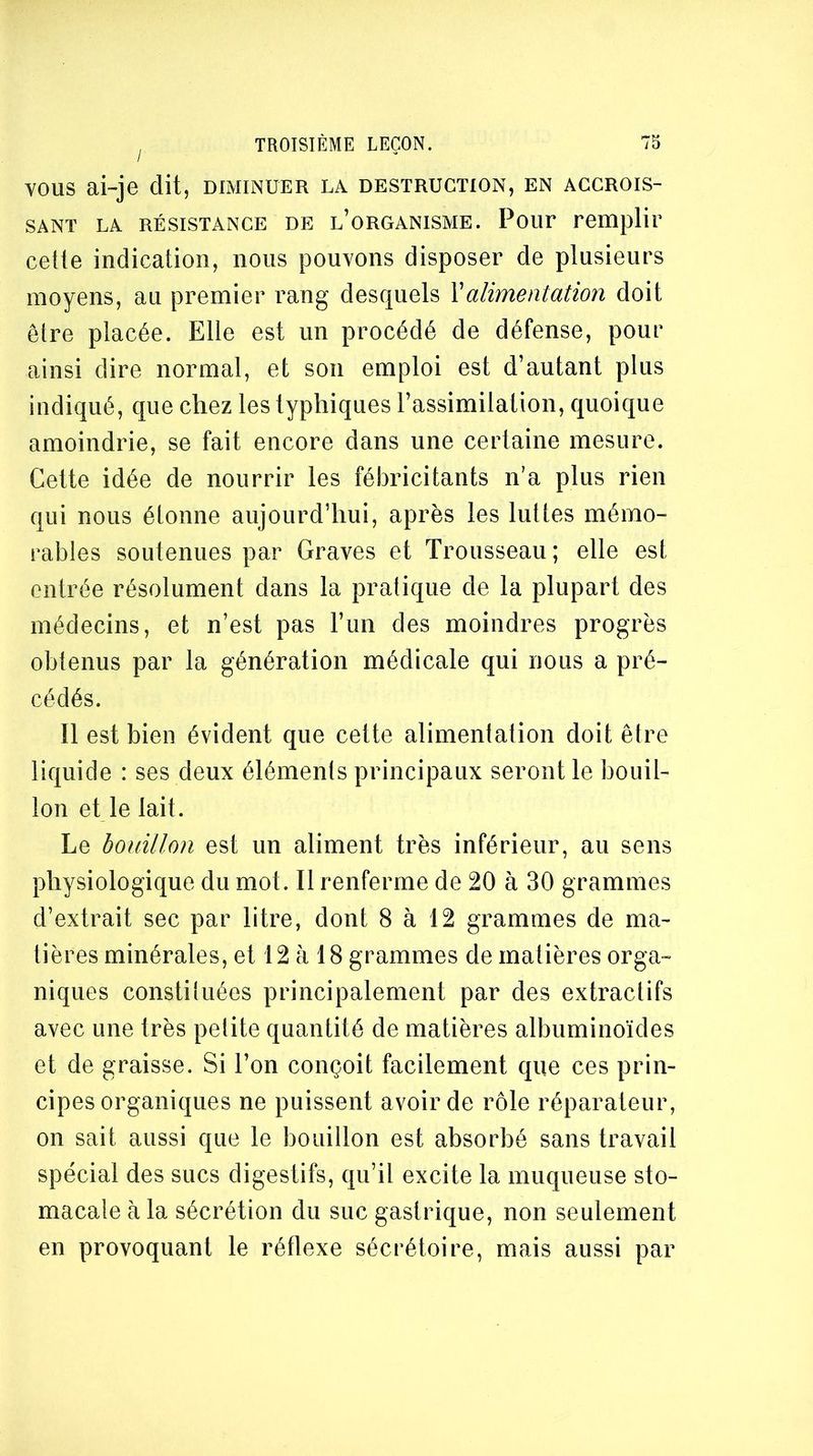 VOUS ai-je dit, diminuer la destruction, en accrois- sant LA RÉSISTANCE DE l’organisme. Pout remplir cette indication, nous pouvons disposer de plusieurs moyens, au premier rang desquels \alimentation doit être placée. Elle est un procédé de défense, pour ainsi dire normal, et son emploi est d’autant plus indiqué, que chez les typhiques l’assimilation, quoique amoindrie, se fait encore dans une certaine mesure. Cette idée de nourrir les fébricitants n’a plus rien qui nous étonne aujourd’hui, après les luttes mémo- rables soutenues par Graves et Trousseau; elle est entrée résolument dans la pratique de la plupart des médecins, et n’est pas l’un des moindres progrès obtenus par la génération médicale qui nous a pré- cédés. Il est bien évident que cette alimentation doit être liquide : ses deux éléments principaux seront le bouil- lon et le lait. Le bouillon est un aliment très inférieur, au sens physiologique du mot. Il renferme de 20 à 30 grammes d’extrait sec par litre, dont 8 à 12 grammes de ma- tières minérales, et 12 à 18 grammes de matières orga- niques constiluées principalement par des extractifs avec une très petite quantité de matières albuminoïdes et de graisse. Si l’on conçoit facilement que ces prin- cipes organiques ne puissent avoir de rôle réparateur, on sait aussi que le bouillon est absorbé sans travail spécial des sucs digestifs, qu’il excite la muqueuse sto- macale à la sécrétion du suc gastrique, non seulement en provoquant le réflexe sécrétoire, mais aussi par