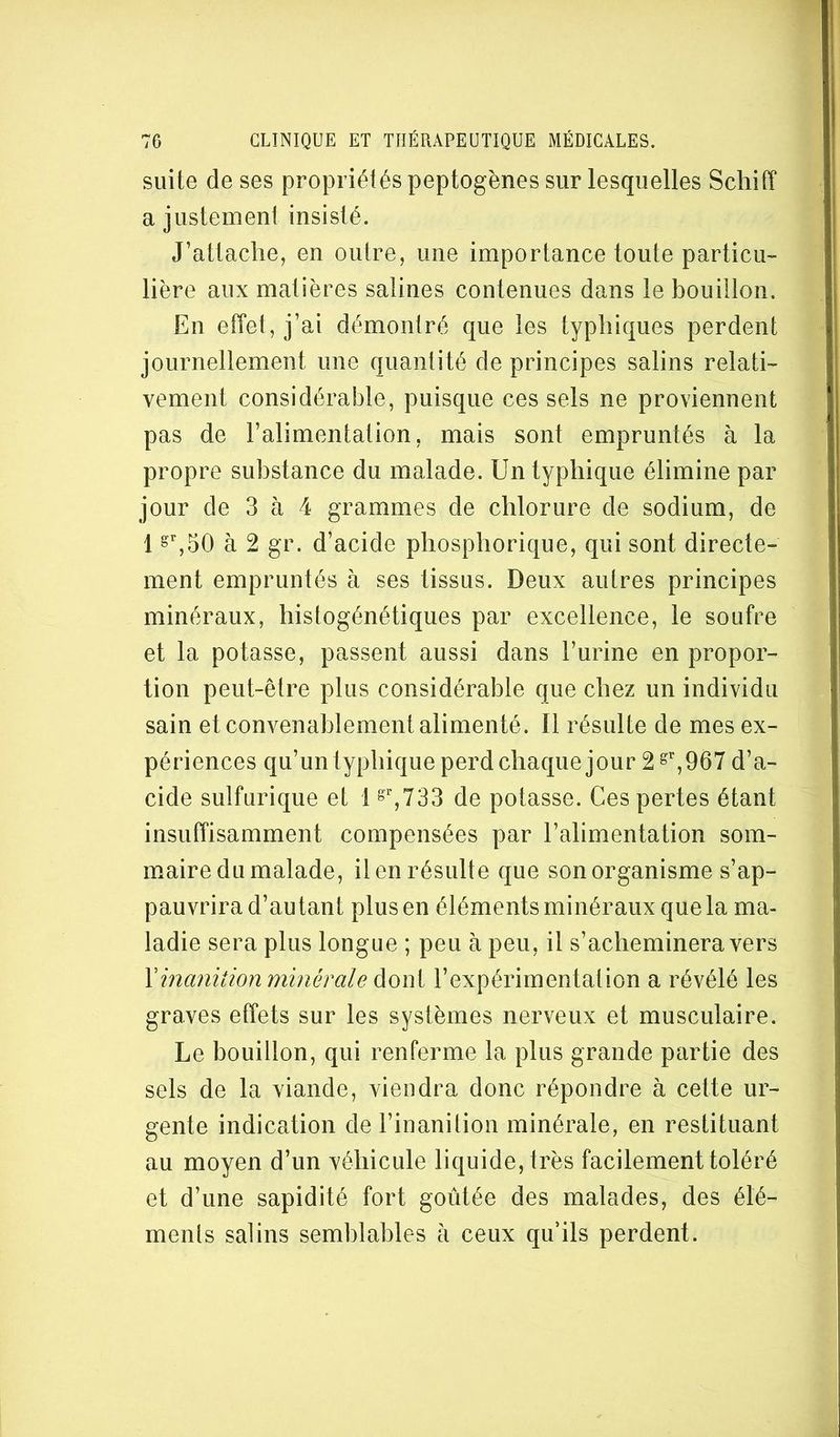 suite de ses propriétés peptogènes sur lesquelles Schiff a justement insisté. J’attache, en outre, une importance toute particu- lière aux matières salines contenues dans le bouillon. En effet, j’ai démontré que les typhiques perdent journellement une quantité de principes salins relati- vement considérable, puisque ces sels ne proviennent pas de l’alimentation, mais sont empruntés à la propre substance du malade. Un typhique élimine par jour de 3 à 4 grammes de chlorure de sodium, de 1 à 2 gr. d’acide phosphorique, qui sont directe- ment empruntés à ses tissus. Deux autres principes minéraux, histogénétiques par excellence, le soufre et la potasse, passent aussi dans l’urine en propor- tion peut-être plus considérable que chez un individu sain et convenablement alimenté. Il résulte de mes ex- périences qu’un typhique perd chaque jour 2 ^,967 d’a- cide sulfurique et 1 de potasse. Ces pertes étant insuffisamment compensées par l’alimentation som- maire du malade, il en résulte que son organisme s’ap- pauvrira d’autant plus en éléments minéraux que la ma- ladie sera plus longue ; peu à peu, il s’acheminera vers \inanition minérale àoiYii l’expérimentation a révélé les graves effets sur les systèmes nerveux et musculaire. Le bouillon, qui renferme la plus grande partie des sels de la viande, viendra donc répondre à cette ur- gente indication de l’inanilion minérale, en restituant au moyen d’un véhicule liquide, très facilement toléré et d’une sapidité fort goûtée des malades, des élé- ments salins semblables à ceux qu’ils perdent.