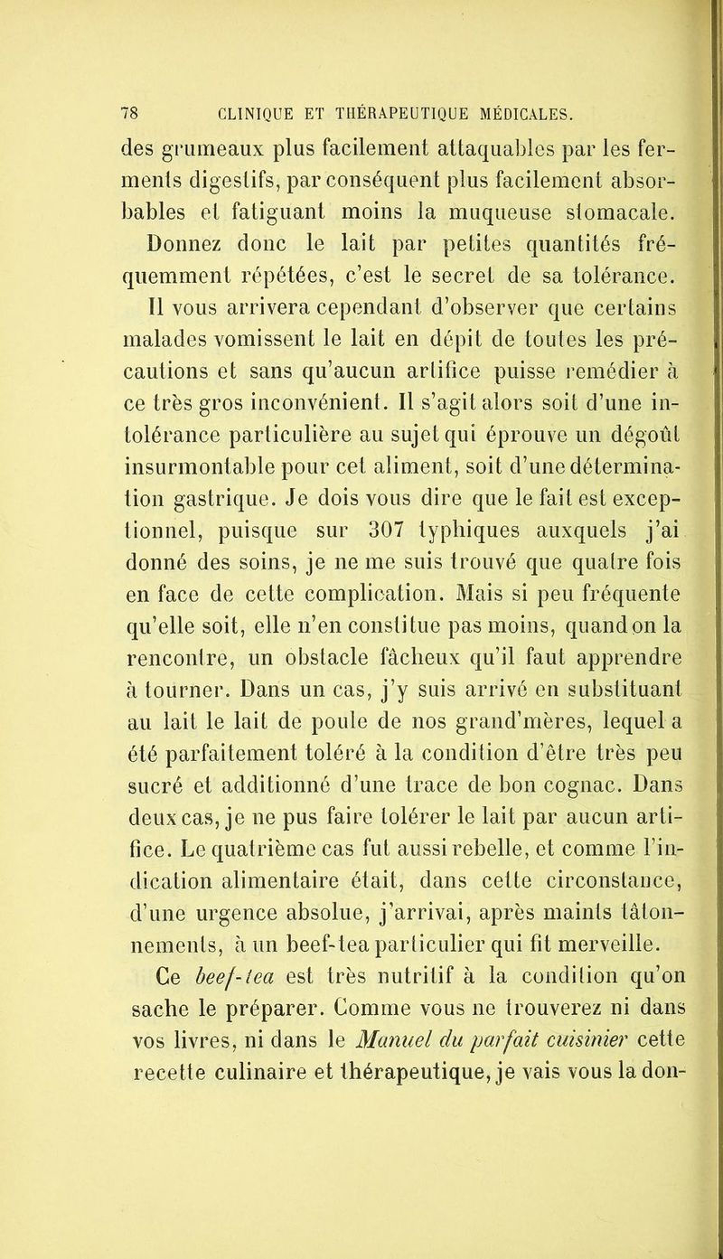 des grumeaux plus facilement attaquables par les fer- menls digestifs, par conséquent plus facilement absor- bables et fatiguant moins la muqueuse stomacale. Donnez donc le lait par petites cjuantités fré- quemment répétées, c’est le secret de sa tolérance. Il vous arrivera cependant d’observer que certains malades vomissent le lait en dépit de toutes les pré- cautions et sans qu’aucun arlitice puisse remédier à ce très gros inconvénient. Il s’agit alors soit d’une in- tolérance particulière au sujet qui éprouve un dégoûi insurmontable pour cet aliment, soit d’une détermina- tion gastrique. Je dois vous dire que le fait est excep- tionnel, puisque sur 307 typhiques auxquels j’ai donné des soins, je ne me suis trouvé que quatre fois en face de cette complication. Mais si peu fréquente qu’elle soit, elle n’en conslitue pas moins, quand on la rencontre, un obstacle fâcheux qu’il faut apprendre à tourner. Dans un cas, j’y suis arrivé en substituant au lait le lait de poule de nos grand’mères, lequel a été parfaitement toléré à la condition d’être très peu sucré et additionné d’une trace de bon cognac. Dans deux cas, je ne pus faire tolérer le lait par aucun arti- fice. Le quatrième cas fut aussi rebelle, et comme l’in- dication alimentaire était, dans cette circonstance, d’une urgence absolue, j’arrivai, après maints tâton- nements, â un beef-tea particulier qui fit merveille. Ce heef-iea est très nutritif à la condition qu’on sache le préparer. Gomme vous ne trouverez ni dans vos livres, ni dans le Manuel du parfait cuisinier cette recette culinaire et thérapeutique, je vais vous la don-