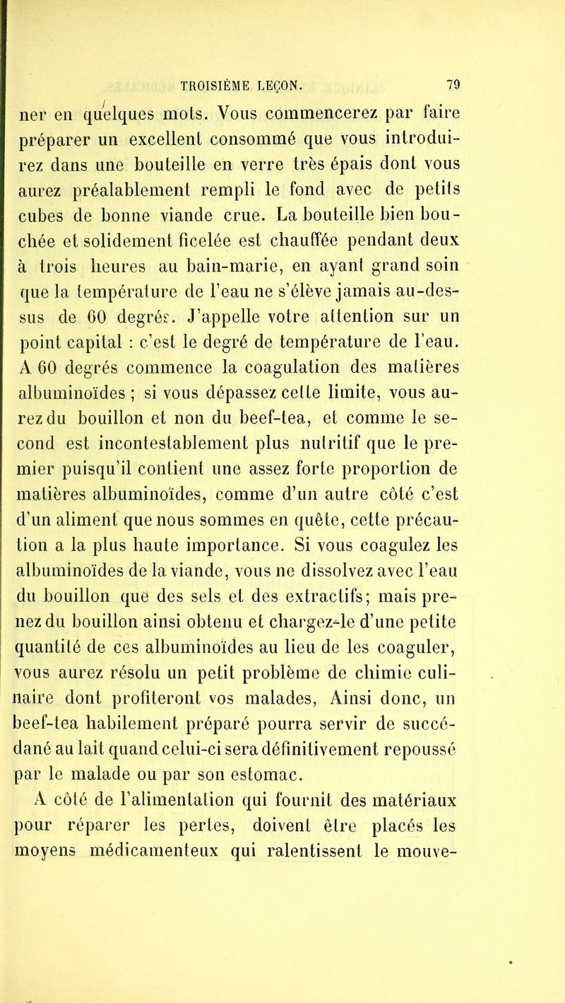 ner en quelques mots. Vous commencerez par faire préparer un excellent consommé que vous introdui- rez dans une bouteille en verre très épais dont vous aurez préalablement rempli le fond avec de petits cubes de bonne viande crue. La bouteille bien bou- chée et solidement ficelée est chauffée pendant deux à trois heures au bain-marie, en ayant grand soin que la température de l’eau ne s’élève jamais au-des- sus de 60 degrés. J’appelle votre attention sur un point capital : c’est le degré de température de l’eau. A 60 degrés commence la coagulation des matières albuminoïdes ; si vous dépassez cette limite, vous au- rez du bouillon et non du beef-tea, et comme le se- cond est incontestablement plus nutritif que le pre- mier puisqu’il contient une assez forte proportion de matières albuminoïdes, comme d’un autre côté c’est d’un aliment que nous sommes en quête, cette précau- tion a la plus haute importance. Si vous coagulez les albuminoïdes de la viande, vous ne dissolvez avec l’eau du bouillon que des sels et des extractifs; mais pre- nez du bouillon ainsi obtenu et chargez^le d’une petite quantité de ces albuminoïdes au lieu de les coaguler, vous aurez résolu un petit problème de chimie culi- naire dont profiteront vos malades, Ainsi donc, un beef-tea habilement préparé pourra servir de succé- dané au lait quand celui-ci sera définitivement repoussé par le malade ou par son estomac. A côté de l’alimentation qui fournit des matériaux pour réparer les pertes, doivent être placés les moyens médicamenteux qui ralentissent le mouve-