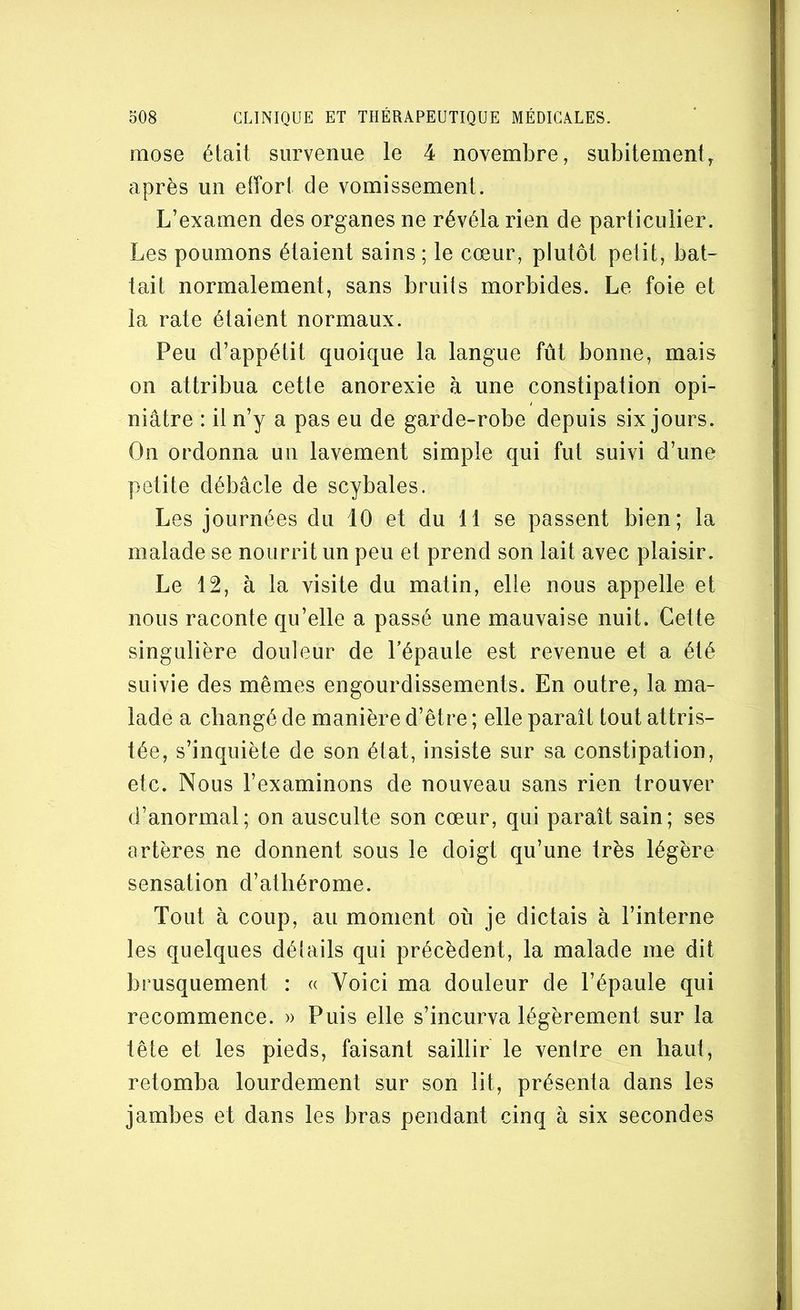 mose était survenue le 4 novembre, subitement, après un effort de vomissement. L’examen des organes ne révéla rien de particulier. Les poumons étaient sains ; le cœur, plutôt petit, bat- tait normalement, sans bruits morbides. Le foie et la rate étaient normaux. Peu d’appétit quoique la langue fût bonne, mais on attribua cette anorexie à une constipation opi- niâtre : il n’y a pas eu de garde-robe depuis six jours. On ordonna un lavement simple qui fut suivi d’une petite débâcle de scybales. Les journées du 10 et du 11 se passent bien; la malade se nourrit un peu et prend son lait avec plaisir. Le 12, à la visite du matin, elle nous appelle et nous raconte qu’elle a passé une mauvaise nuit. Cette singulière douleur de l’épaule est revenue et a été suivie des mêmes engourdissements. En outre, la ma- lade a changé de manière d’être ; elle paraît tout attris- tée, s’inquiète de son état, insiste sur sa constipation, etc. Nous l’examinons de nouveau sans rien trouver d’anormal; on ausculte son cœur, qui paraît sain; ses artères ne donnent sous le doigt qu’une très légère sensation d’atliérome. Tout à coup, au moment où je dictais à l’interne les quelques détails qui précèdent, la malade me dit brusquement : « Voici ma douleur de l’épaule qui recommence. » Puis elle s’incurva légèrement sur la tête et les pieds, faisant saillir le venlre en haut, retomba lourdement sur son lit, présenta dans les jambes et dans les bras pendant cinq à six secondes