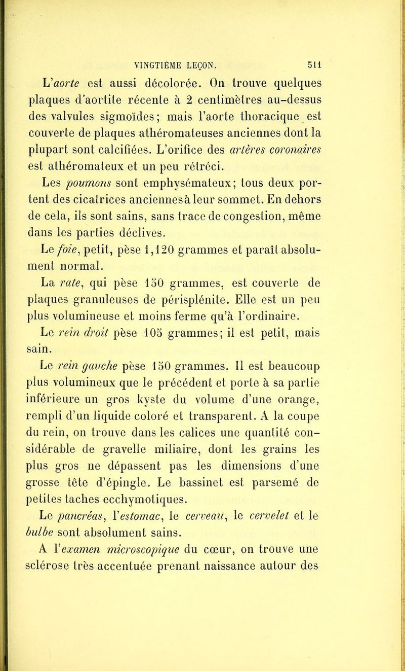h'aorte est aussi décolorée. On trouve quelques plaques d’aortite récente à 2 centimètres au-dessus des valvules sigmoïdes ; mais l’aorte thoracique est couverte de plaques athéromateuses anciennes dont la plupart sont calcifiées. L’orifice des artères coronaires est athéromateux et un peu rétréci. Les poumons sont emphysémateux; tous deux por- tent des cicafrices anciennes à leur sommet. En dehors de cela, ils sont sains, sans trace de congestion, même dans les parties déclives. Le foie^ petit, pèse 1,120 grammes et paraît absolu- ment normal. La rate^ qui pèse loO grammes, est couverte de plaques granuleuses de périsplénite. Elle est un peu plus volumineuse et moins ferme qu’à l’ordinaire. Le rein droit pèse 105 grammes; il est petit, mais sain. Le rein gauche pèse 150 grammes. Il est beaucoup plus volumineux que le précédent et porte à sa partie inférieure un gros kyste du volume d’une orange, rempli d’un liquide coloré et transparent. A la coupe du rein, on trouve dans les calices une quantité con- sidérable de gravelle miliaire, dont les grains les plus gros ne dépassent pas les dimensions d’une grosse tête d’épingle. Le bassinet est parsemé de petites taches ecchymotiques. Le pancréas^ Vestomac^ le cerveau^ le cervelet et le hulhe sont absolument sains. A Y examen microscopique du cœur, on trouve une sclérose très accentuée prenant naissance autour des