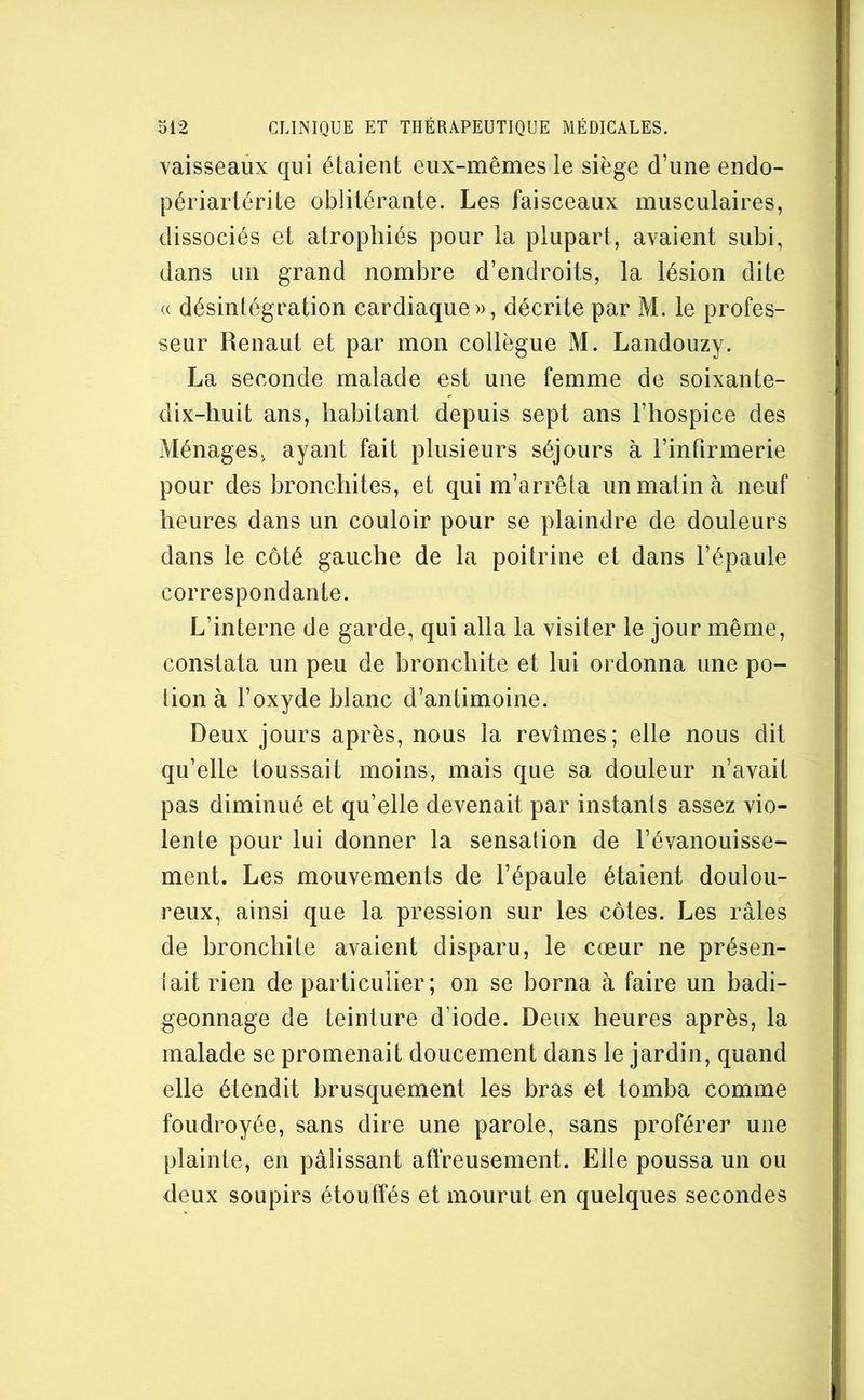 vaisseaux qui étaient eux-mêmes ie siège d’une endo- périartérite oblitérante. Les faisceaux musculaires, dissociés et atrophiés pour la plupart, avaient subi, dans un grand nombre d’endroits, la lésion dite « désintégration cardiaque», décrite par M. le profes- seur Renaut et par mon collègue M. Landouzy. La seconde malade est une femme de soixante- dix-huit ans, habitant depuis sept ans l’hospice des Ménages, ayant fait plusieurs séjours à l’intîrmerie pour des bronchites, et qui m’arrêta un matin à neuf heures dans un couloir pour se plaindre de douleurs dans le côté gauche de la poitrine et dans l’épaule correspondante. L’interne de garde, qui alla la visiter le jour même, constata un peu de hronchite et lui ordonna une po- iion à l’oxyde blanc d’antimoine. Deux jours après, nous la revîmes; elle nous dit qu’elle toussait moins, mais que sa douleur n’avait pas diminué et qu’elle devenait par instants assez vio- lente pour lui donner la sensation de l’évanouisse- ment. Les mouvements de l’épaule étaient doulou- reux, ainsi que la pression sur les côtes. Les râles de bronchite avaient disparu, le cœur ne présen- lait rien de particulier; on se borna à faire un badi- geonnage de teinture d’iode. Deux heures après, la malade se promenait doucement dans le jardin, quand elle étendit brusquement les bras et tomba comme foudroyée, sans dire une parole, sans proférer une plainte, en pâlissant affreusement. Elle poussa un ou deux soupirs étouffés et mourut en quelques secondes