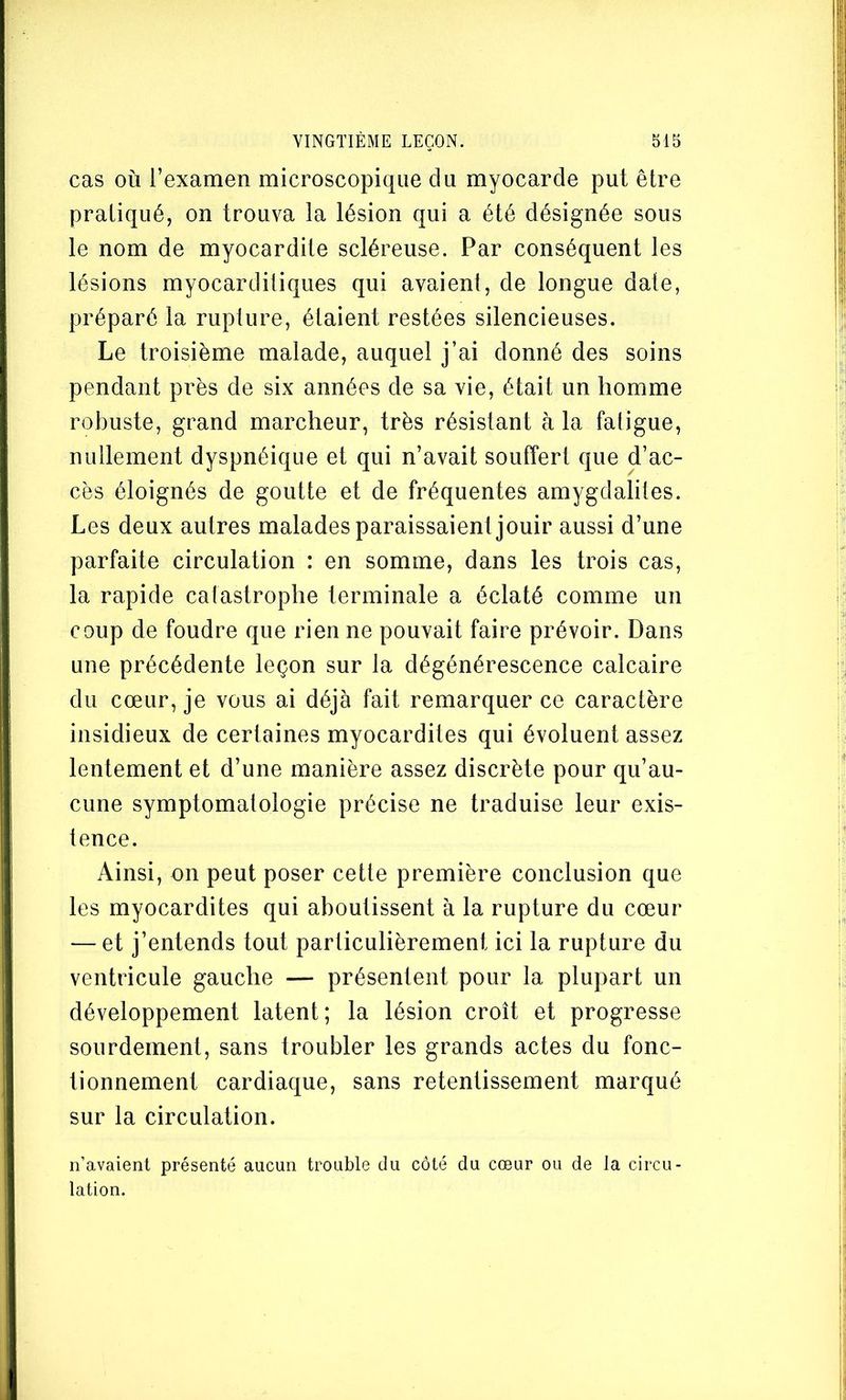 cas où l’examen microscopique du myocarde put être pratiqué, on trouva la lésion qui a été désignée sous le nom de myocardite scléreuse. Par conséquent les lésions myocarditiques qui avaient, de longue date, préparé la rupture, étaient restées silencieuses. Le troisième malade, auquel j’ai donné des soins pendant près de six années de sa vie, était un homme robuste, grand marcheur, très résistant à la fatigue, nullement dyspnéique et qui n’avait souffert que d’ac- cès éloignés de goutte et de fréquentes amygdalites. Les deux autres malades paraissaient jouir aussi d’une parfaite circulation : en somme, dans les trois cas, la rapide catastrophe terminale a éclaté comme un coup de foudre que rien ne pouvait faire prévoir. Dans une précédente leçon sur la dégénérescence calcaire du cœur, je vous ai déjà fait remarquer ce caractère insidieux de certaines myocardites qui évoluent assez lentement et d’une manière assez discrète pour qu’au- cune symptomatologie précise ne traduise leur exis- tence. Ainsi, on peut poser cette première conclusion que les myocardites qui aboutissent à la rupture du cœur — et j’entends tout particulièrement ici la rupture du ventricule gauche — présentent pour la plupart un développement latent; la lésion croît et progresse sourdement, sans troubler les grands actes du fonc- tionnement cardiaque, sans retentissement marqué sur la circulation. n’avaient présenté aucun trouble du côté du cœur ou de la circu- lation.