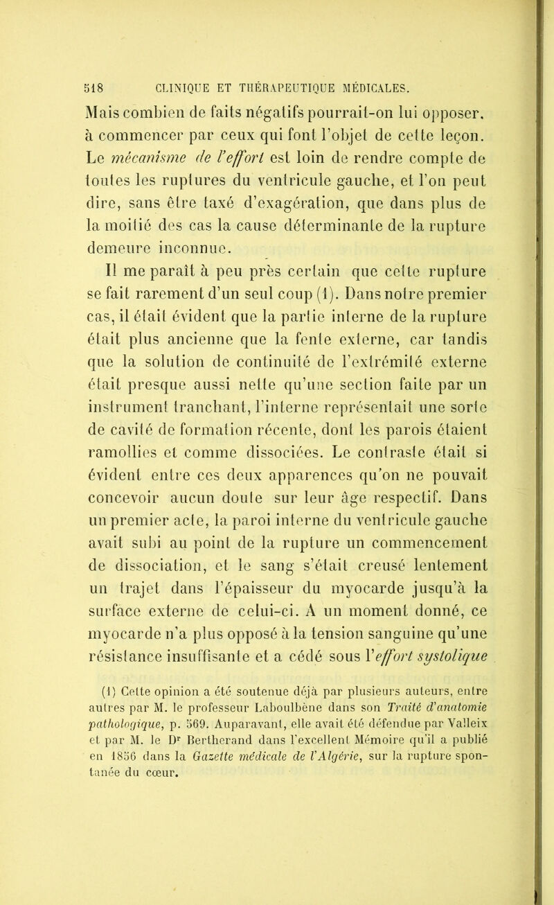 Mais combien de faits négatifs pourrait-on lui opposer, à commencer par ceux qui font l’objet de celte leçon. Le mécanisme de l’effort est loin de rendre compte de toutes les ruptures du ventricule gauche, et l’on peut dire, sans être taxé d’exagération, que dans plus de la moiüé des cas la cause déterminanle de la rupture demeure inconnue. Il me paraît à peu près cerlain que celle rupture se fait rarement d’un seul coup (1). Dans notre premier cas, il était évident que la partie interne de la rupture était plus ancienne que la fente externe, car tandis que la solution de continuité de l’extrémilé externe était presque aussi nette qu’une section faite par un instrument tranchant, l’interne représentait une sorte de cavité de formation récente, dont les parois étaient ramollies et comme dissociées. Le contraste était si évident entre ces deux apparences qu’on ne pouvait concevoir aucun doute sur leur âge respectif. Dans un premier acte, la paroi interne du ventricule gauche avait subi au point de la rupture un commencement de dissociation, et le sang s’était creusé lentement un trajet dans l’épaisseur du myocarde jusqu’à la surface externe de celui-ci. A un moment donné, ce myocarde n’a plus opposé à la tension sanguine qu’une résistance insuffisante et a cédé sous \effort systolique (I) Celte opinion a été soutenue déjà par plusieurs auteurs, entre autres par M. le professeur Laboulbène dans son Traité d'anatomie pathologique, p. 569. Auparavant, elle avait été défendue par Valleix et par M. le D’’ Bertherand dans l’excellent Mémoire qu’il a publié en 1856 dans la Gazette médicale de l'Algérie, sur la rupture spon- tanée du cœur.