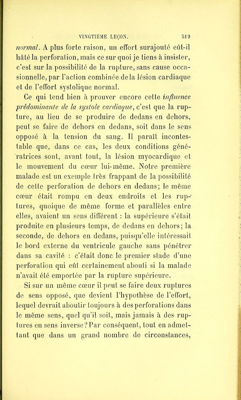 normal. A plus forte raison, un effort surajouté eût-il hâté la perforation, mais ce sur quoi je tiens à insister, c’est sur la possibilité de la rupture, sans cause occa- sionnelle, par l’aclion combinée delà lésion cardiaque et de l’effort systolique normal. Ce qui tend bien à prouver encore cette influence prédominante de la systole cardiaque, c’est que la rup- ture, au lieu de se produire de dedans en dehors, peut se faire de dehors en dedans, soit dans le sens opposé à la tension du sang. Il paraît incontes- table que, dans ce cas, les deux conditions géné- ratrices sont, avant tout, la lésion myocardique et le mouvement du cœur lui-même. Notre première malade est un exemple très frappant de la possibilité de cette perforation de dehors en dedans; le même cœur était rompu en deux endroits et les rup- tures, quoique de même forme et parallèles entre elles, avaient un sens différent : la supérieure s’était produite en plusieurs temps, de dedans en dehors; la seconde, de dehors en dedans, puisqu’elle intéressait le bord externe du ventricule gauche sans pénétrer dans sa cavité : c’était donc le premier stade d’une perforation qui eût certainement abouti si la malade n’avait été emportée par la rupture supérieure. Si sur un même cœur il peut se faire deux ruptures de sens opposé, que devient l’hypothèse de l’effort, lequel devrait aboutir toujours à des perforations dans le même sens, quel qu’il soit, mais jamais à des rup- tures en sens inverse?Par conséquent, tout en admet- tant que dans un grand nombre de circonstances,