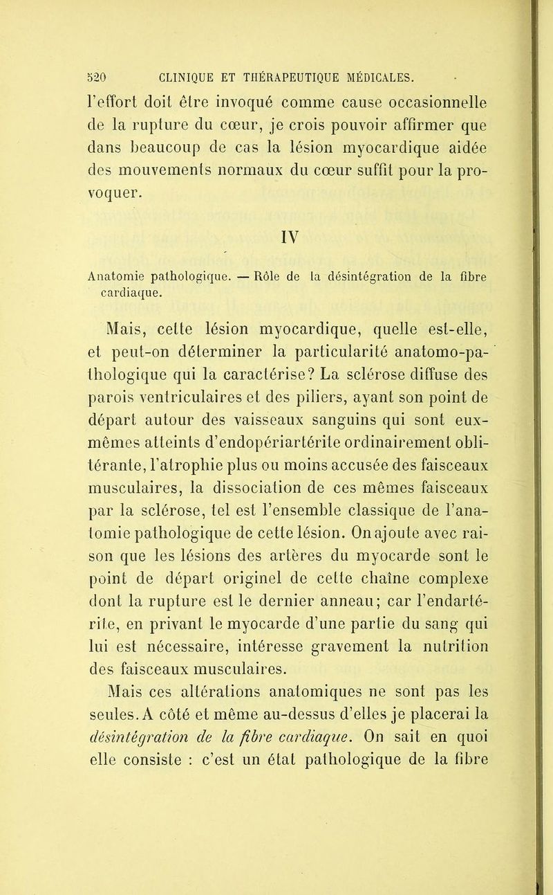 Teffort doit être invoqué comme cause occasionnelle de la rupture du cœur, je crois pouvoir affirmer que dans beaucoup de cas la lésion myocardique aidée des mouvements normaux du cœur suffit pour la pro- voquer. IV Anatomie pathologique. — Rôle de la désintégration de la fibre cardiaque. Mais, cette lésion myocardique, quelle est-elle, et peut-on déterminer la particularité anatomo-pa- thologique qui la caractérise? La sclérose diffuse des parois ventriculaires et des piliers, ayant son point de départ autour des vaisseaux sanguins qui sont eux- mêmes atteints d’endopériartérite ordinairement obli- térante, l’atrophie plus ou moins accusée des faisceaux musculaires, la dissociation de ces mêmes faisceaux par la sclérose, tel est l’ensemble classique de l’ana- tomie pathologique de cette lésion. On ajoute avec rai- son que les lésions des artères du myocarde sont le point de départ originel de cette chaîne complexe dont la rupture est le dernier anneau; car l’endarté- rite, en privant le myocarde d’une partie du sang qui lui est nécessaire, intéresse gravement la nutrition des faisceaux musculaires. Mais ces altérations anatomiques ne sont pas les seules. A côté et même au-dessus d’elles je placerai la désintégration de la fibre cardiaque. On sait en quoi elle consiste : c’est un état pathologique de la fibre