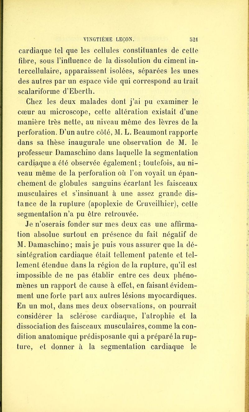 cardiaque tel que les cellules constituantes de cetle fibre, sous l’influence de la dissolution du ciment in- tercellulaire, apparaissent isolées, séparées les unes des autres par un espace vide qui correspond au trait scalariforme d’Eberth. Chez les deux malades dont j’ai pu examiner le cœur au microscope, cette altération existait d’une manière très nette, au niveau même des lèvres de la perforation. D’un autre côté, M. L. Beaumont rapporte dans sa thèse inaugurale une observation de M. le professeur Damaschino dans laquelle la segmentation cardiaque a été observée également : toutefois, au ni- veau même de la perforation où l’on voyait un épan- chement de globules sanguins écartant les faisceaux musculaires et s’insinuant à une assez grande dis- tance de la rupture (apoplexie de Cruveilhier), cette segmentation n’a pu être retrouvée. Je n’oserais fonder sur mes deux cas une affirma- tion absolue surtout en présence du fait négatif de M. Damaschino; mais je puis vous assurer que la dé- sintégration cardiaque était tellement patente et tel- lement étendue dans la région de la rupture, qu’il est impossible de ne pas établir entre ces deux phéno- mènes un rapport de cause à effet, en faisant évidem- ment une forte part aux autres lésions myocardiques. En un mot, dans mes deux observations, on pourrait considérer la sclérose cardiaque, l’atrophie et la dissociation des faisceaux musculaires, comme la con- dilion anatomique prédisposante qui a préparé la rup- ture, et donner à la segmentation cardiaque le
