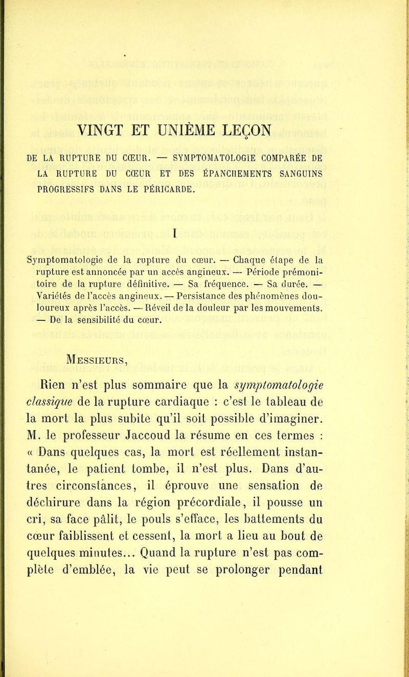 VINGT ET UNIÈME LEÇON DE LA RUPTURE DU CŒUR. — SYMPTOMATOLOGIE COMPARÉE DE LA RUPTURE DU CŒUR ET DES ÉPANCHEMENTS SANGUINS PROGRESSIFS DANS LE PÉRICARDE. I Symptomatologie de la rupture du cœur. — Chaque étape de la rupture est annoncée par un accès angineux. — Période prémoni- toire de la rupture définitive. — Sa fréquence. — Sa durée. — Variétés de l’accès angineux. — Persistance des phénomènes dou- loureux après l’accès. —Réveil de la douleur par les mouvements. — De la sensibilité du cœur. Messieurs, Rien n’est plus sommaire que la symptomatologie classique de la rupture cardiaque : c’est le tableau de la mort la plus subite qu’il soit possible d’imaginer. M. le professeur Jaccoud la résume en ces termes : <( Dans quelques cas, la mort est réellement instan- tanée, le patient tombe, il n’est plus. Dans d’au- tres circonstances, il éprouve une sensation de déchirure dans la région précordiale, il pousse un cri, sa face pâlit, le pouls s’efface, les battements du cœur faiblissent et cessent, la mort a lieu au bout de quelques minutes... Quand la rupture n’est pas com- plète d’emblée, la vie peut se prolonger pendant