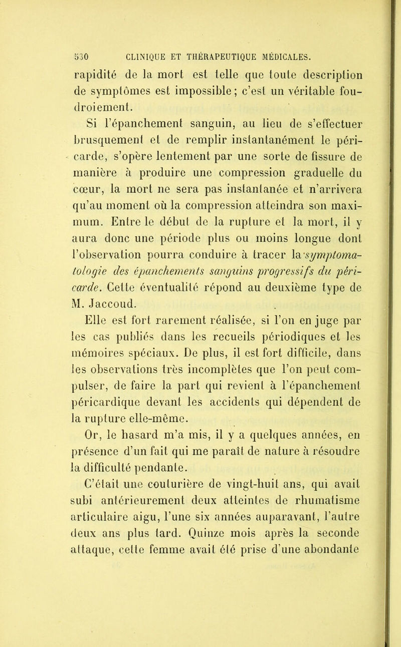 rapidité de la mort est telle que toute description de symptômes est impossible ; c’est un véritable fou- droiement. Si l’épanchement sanguin, au lieu de s’effectuer brusquement et de remplir instantanément le péri- carde, s’opère lentement par une sorte de fissure de manière à produire une compression graduelle du cœur, la mort ne sera pas instantanée et n’arrivera qu’au moment où la compression atteindra son maxi- mum. Entre le début de la rupture et la mort, il y aura donc une période plus ou moins longue dont l’observation pourra conduire à tracer \di'symptoma- tologie des épanchements sanguins progressifs du péri- carde. Cette éventualité répond au deuxième type de M.Jaccoud. Elle est fort rarement réalisée, si l’on en juge par les cas publiés dans les recueils périodiques et les mémoires spéciaux. De plus, il est fort difficile, dans les observations très incomplètes que l’on peut com- pulser, de faire la part qui revient à l’épanchement péricardique devant les accidents qui dépendent de la rupture elle-même. Or, le hasard m’a mis, il y a quelques années, en présence d’un fait qui me paraît de nature à résoudre la difficulté pendante. C’était une couturière de vingt-huit ans, qui avait subi antérieurement deux atteintes de rhumatisme articulaire aigu, l’une six années auparavant, l’autre deux ans plus tard. Quinze mois après la seconde attaque, celte femme avait été prise d’une abondante