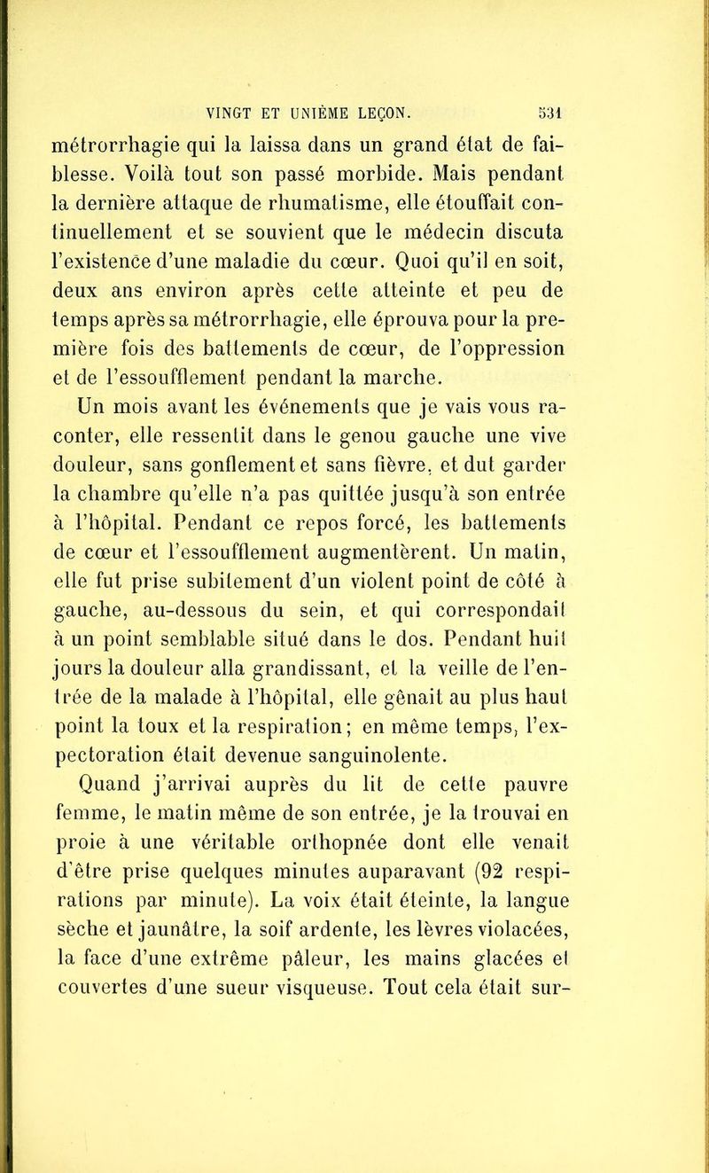 métrorrhagie qui la laissa dans un grand état de fai- blesse. Voilà tout son passé morbide. Mais pendant la dernière attaque de rhumatisme, elle étouffait con- tinuellement et se souvient que le médecin discuta l’existence d’une maladie du cœur. Quoi qu’il en soit, deux ans environ après cette atteinte et peu de temps après sa métrorrhagie, elle éprouva pour la pre- mière fois des battements de cœur, de l’oppression et de l’essoufflement pendant la marche. Un mois avant les événements que je vais vous ra- conter, elle ressentit dans le genou gauche une vive douleur, sans gonflement et sans fièvre, et dut garder la chambre qu’elle n’a pas quittée jusqu’à son entrée à l’hôpital. Pendant ce repos forcé, les battements de cœur et l’essouffiement augmentèrent. Un matin, elle fut prise subitement d’un violent point de côté à gauche, au-dessous du sein, et qui correspondait à un point semblable situé dans le dos. Pendant huit jours la douleur alla grandissant, et la veille de l’en- trée de la malade à l’hôpital, elle gênait au plus haut point la toux et la respiration; en même temps, l’ex- pectoration était devenue sanguinolente. Quand j’arrivai auprès du lit de cette pauvre femme, le matin même de son entrée, je la trouvai en proie à une véritable orthopnée dont elle venait d’être prise quelques minutes auparavant (92 respi- rations par minute). La voix était éteinte, la langue sèche et jaunâtre, la soif ardente, les lèvres violacées, la face d’une extrême pâleur, les mains glacées el couvertes d’une sueur visqueuse. Tout cela était sur-
