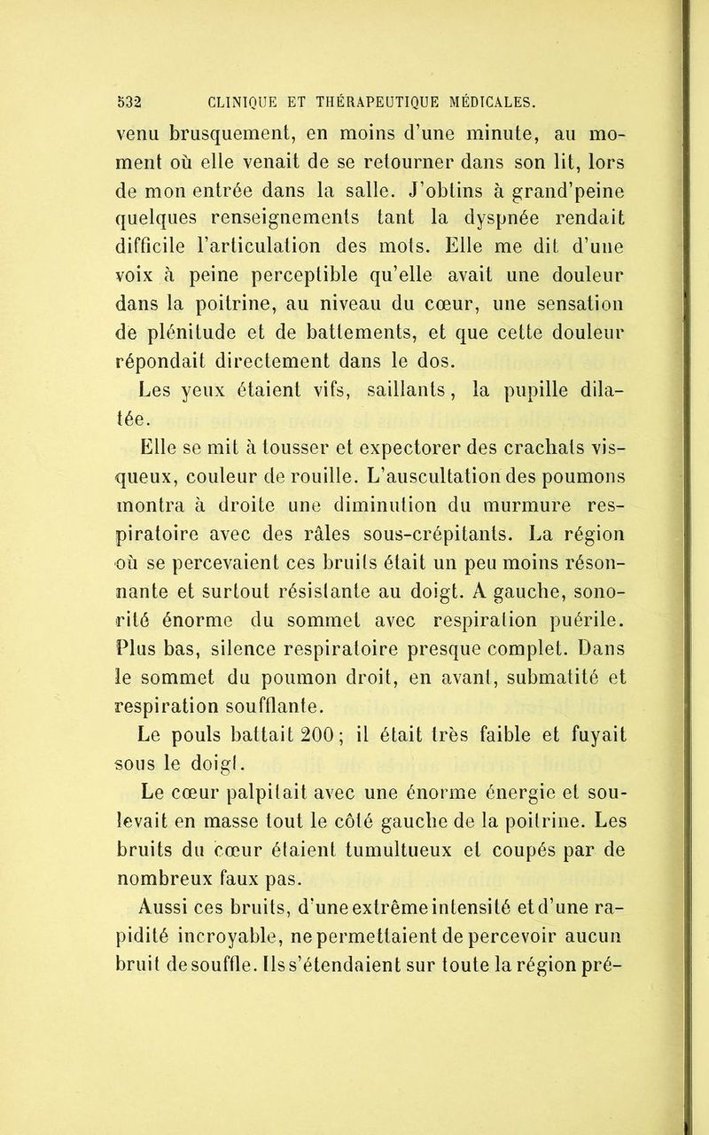 venu brusquement, en moins d’une minute, au mo- ment où elle venait de se retourner dans son lit, lors de mon entrée dans la salle. J’obtins à grand’peine quelques renseignements tant la dyspnée rendait difficile l’articulation des mots. Elle me dit d’une voix à peine perceptible qu’elle avait une douleur dans la poitrine, au niveau du cœur, une sensation de plénitude et de battements, et que cette douleur répondait directement dans le dos. Les yeux étaient vifs, saillants, la pupille dila- tée. Elle se mit à tousser et expectorer des crachats vis- queux, couleur dérouillé. L’auscultation des poumons montra à droite une diminution du murmure res- piratoire avec des râles sous-crépitants. La région où se percevaient ces bruits était un peu moins réson- nante et surtout résistante au doigt. A gauche, sono- rité énorme du sommet avec respiration puérile. Plus bas, silence respiratoire presque complet. Dans le sommet du poumon droit, en avant, submatité et respiration soufflante. Le pouls battait 200; il était très faible et fuyait sous le doigt. Le cœur palpitait avec une énorme énergie et sou- levait en masse tout le côté gauche de la poitrine. Les bruits du cœur étaient tumultueux et coupés par de nombreux faux pas. Aussi ces bruits, d’une extrême intensité et d’une ra- pidité incroyable, ne permettaient de percevoir aucun bruit de souffle. Ils s’étendaient sur toute la région pré-