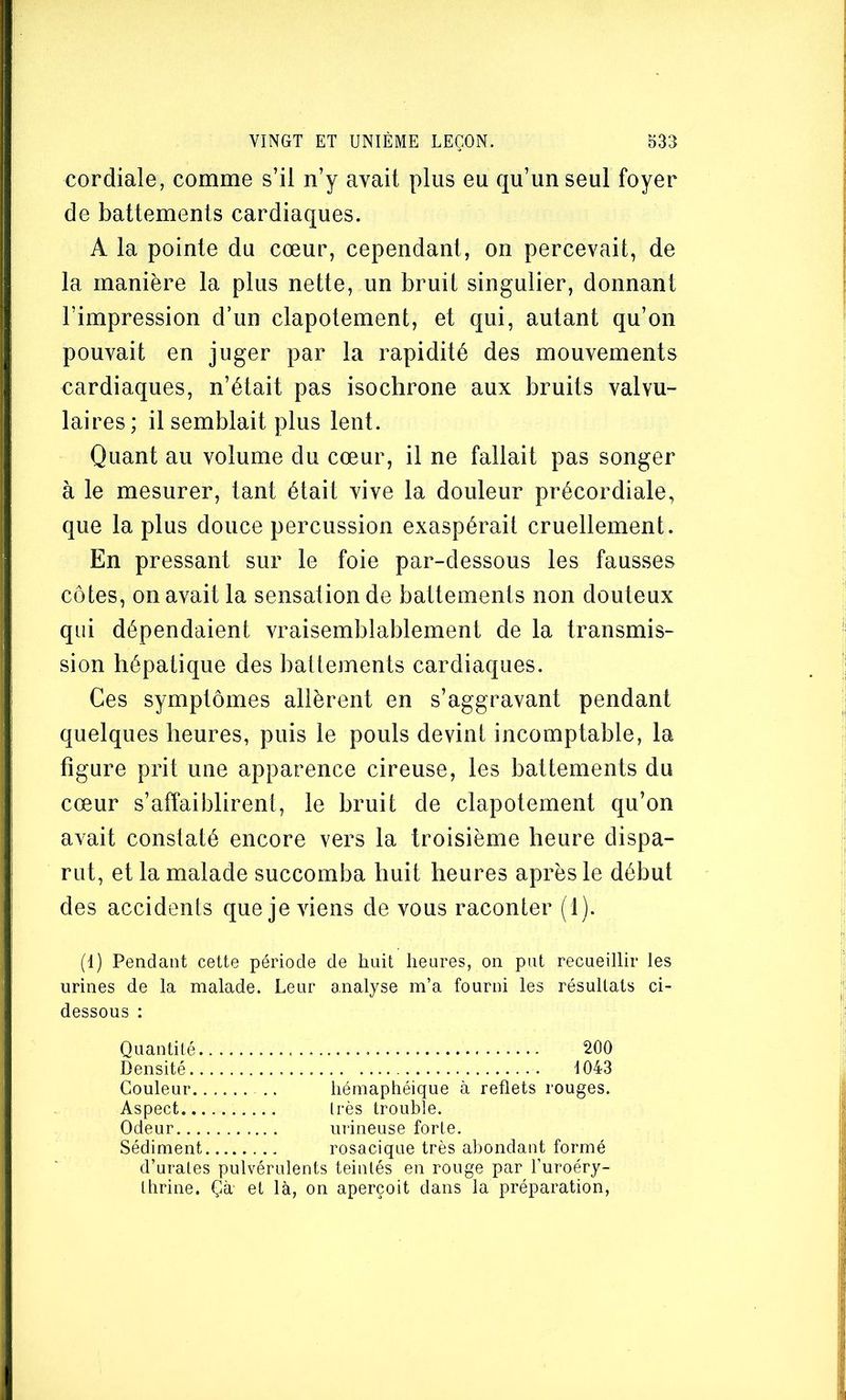 cordiale, comme s’il n’y avait plus eu qu’un seul foyer de battements cardiaques. A la pointe du cœur, cependant, on percevait, de la manière la plus nette, un bruit singulier, donnant l’impression d’un clapotement, et qui, autant qu’on pouvait en juger par la rapidité des mouvements cardiaques, n’était pas isochrone aux bruits valvu- laires; il semblait plus lent. Quant au volume du cœur, il ne fallait pas songer à le mesurer, tant était vive la douleur précordiale, que la plus douce percussion exaspérait cruellement. En pressant sur le foie par-dessous les fausses côtes, on avait la sensation de battements non douteux qui dépendaient vraisemblablement de la transmis- sion hépatique des battements cardiaques. Ces symptômes allèrent en s’aggravant pendant quelques heures, puis le pouls devint incomptable, la figure prit une apparence cireuse, les battements du cœur s’affaiblirent, le bruit de clapotement qu’on avait constaté encore vers la troisième heure dispa- rut, et la malade succomba huit heures après le début des accidents que je viens de vous raconter (1). (1) Pendant cette période de huit heures, on put recueillir les urines de la malade. Leur analyse m’a fourni les résultats ci- dessous : Quantité 200 Densité 1043 Couleur .. hémaphéique à reflets rouges. Aspect très trouble. Odeur urineuse forte. Sédiment rosacique très abondant formé d’urates pulvérulents teintés en rouge par l’uroéry- thrine. Çà et là, on aperçoit dans la préparation,