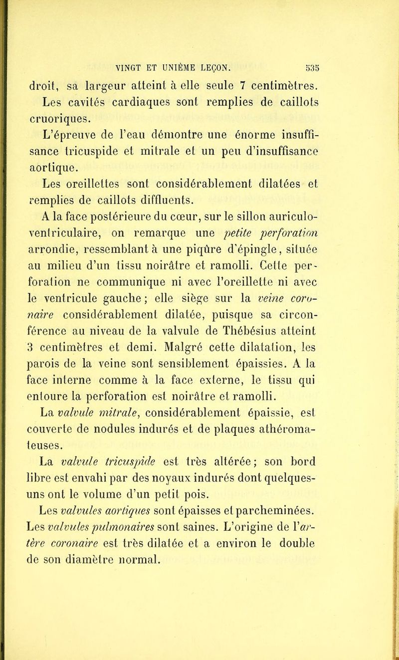 droit, sa largeur atteint à elle seule 7 centimètres. Les cavités cardiaques sont remplies de caillots cruoriques. L’épreuve de l’eau démontre une énorme insuffi- sance tricuspide et mitrale et un peu d’insuffisance aortique. Les oreillettes sont considérablement dilatées et remplies de caillots diffluents. A la face postérieure du cœur, sur le sillon auriculo- ventriculaire, on remarque une petite perforation arrondie, ressemblant à une piqûre d’épingle, située au milieu d’un tissu noirâtre et ramolli. Cette per- foration ne communique ni avec l’oreillette ni avec le ventricule gauche ; elle siège sur la mine coro- naire considérablement dilatée, puisque sa circon- férence au niveau de la valvule de Thébésius atteint 3 centimètres et demi. Malgré cette dilatation, les parois de la veine sont sensiblement épaissies. A la face interne comme à la face externe, le tissu qui entoure la perforation est noirâtre et ramolli. La valvule mitrale, considérablement épaissie, est couverte de nodules indurés et de plaques athéroma- teuses. La valvule tricuspide est très altérée; son bord libre est envahi par des noyaux indurés dont quelques- uns ont le volume d’un petit pois. Les valvules aortiques sont épaisses et parcheminées. Les valvules pidmonaires sont saines. L’origine de Var- tère coronaire est très dilatée et a environ le double de son diamètre normal.