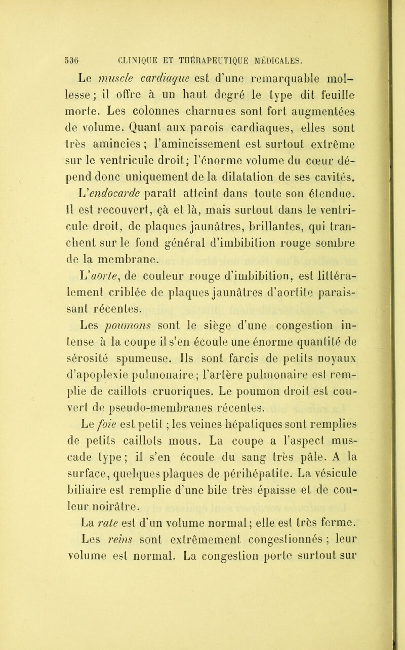 Le muscle cardiaque est d’une remarquable mol- lesse ; il offre à un haut degré le type dit feuille morte. Les colonnes charnues sont fort augmentées de volume. Quant aux parois cardiaques, elles sont très amincies ; l’amincissement est surtout extrême sur le ventricule droit; l’énorme volume du cœur dé- pend donc uniquement de la dilatation de ses cavités. \dendocarde paraît atteint dans toute son étendue. Il est recouvert, çà et là, mais surtout dans le ventri- cule droit, de plaques jaunâtres, brillantes, qui tran- chent sur le fond général d’imbibition rouge sombre de la membrane. aorte^ de couleur rouge d’imbibition, est littéra- lement criblée de plaques jaunâtres d’aortite parais- sant récentes. Les poumons sont le siège d’une congestion in- tense à la coupe il s’en écoule une énorme quantité de sérosité spumeuse. Ils sont farcis de petits noyaux d’apoplexie pulmonaire ; l’artère pulmonaire est rem- plie de caillots cruoriques. Le poumon droit est cou- vert de pseudo-membranes récentes. Le foie est petit ; les veines hépatiques sont remplies de petits caillots mous. La coupe a l’aspect mus- cade type; il s’en écoule du sang très pâle. A la surface, quelques plaques de périhépatite. La vésicule biliaire est remplie d’une bile très épaisse et de cou- leur noirâtre. La rate est d'un volume normal ; elle est très ferme. Les reins sont extrêmement congestionnés ; leur volume est normal. La congestion porte surtout sur