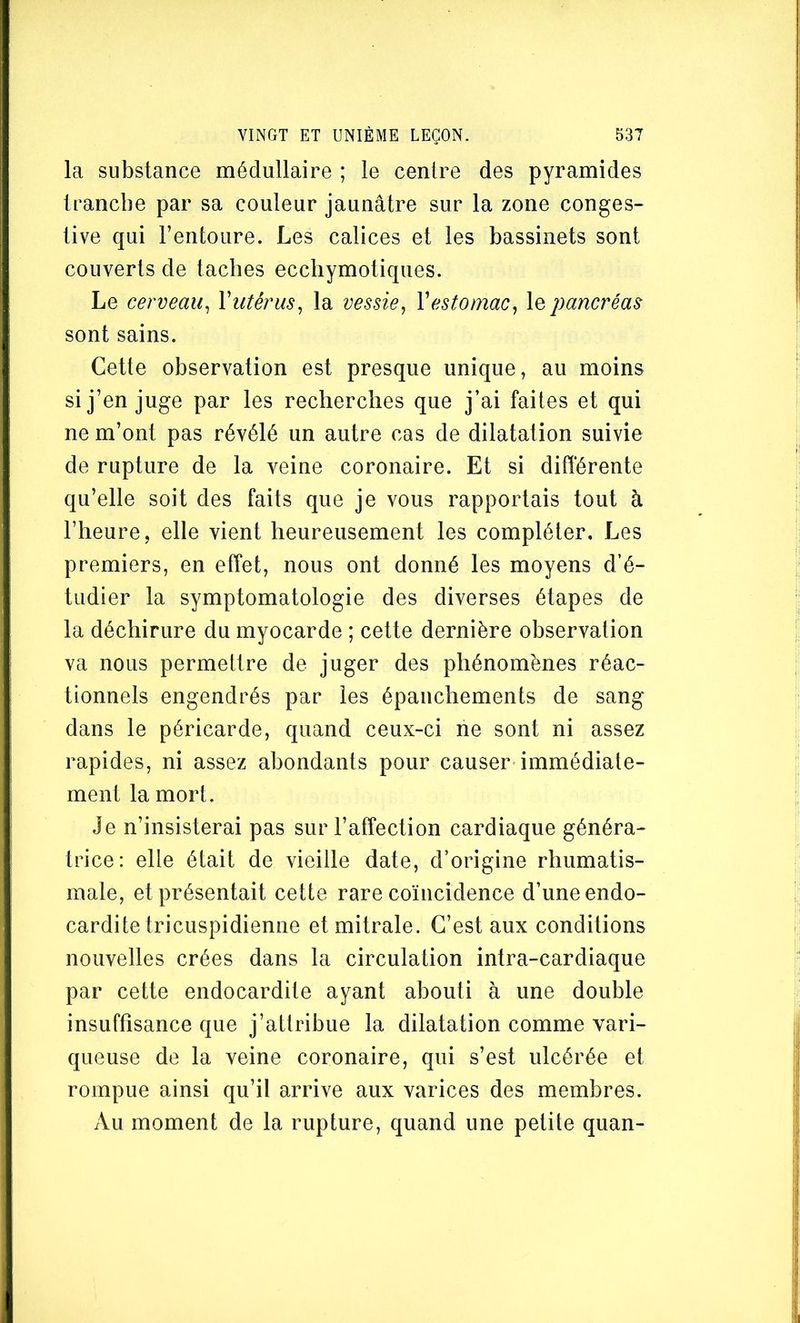 la substance médullaire ; le centre des pyramides tranche par sa couleur jaunâtre sur la zone conges- tive qui l’entoure. Les calices et les bassinets sont couverts de taches ecchymotiques. Le cerveau^ Viitêrus^ la vessie, \estomac, le pancréas sont sains. Cette observation est presque unique, au moins si j’en juge par les recherches que j’ai faites et qui ne m’ont pas révélé un autre cas de dilatation suivie de rupture de la veine coronaire. Et si différente qu’elle soit des faits que je vous rapportais tout à l’heure, elle vient heureusement les compléter. Les premiers, en effet, nous ont donné les moyens d’é- tudier la symptomatologie des diverses étapes de la déchirure du myocarde ; cette dernière observation va nous permettre de juger des phénomènes réac- tionnels engendrés par les épanchements de sang dans le péricarde, quand ceux-ci ne sont ni assez rapides, ni assez abondants pour causer immédiate- ment la mort. Je n’insisterai pas sur l’affection cardiaque généra- trice: elle était de vieille date, d’origine rhumatis- male, et présentait cette rare coïncidence d’une endo- cardite tricuspidienne et mitrale. C’est aux conditions nouvelles crées dans la circulation intra-cardiaque par cette endocardite ayant abouti à une double insuffisance que j’attribue la dilatation comme vari- queuse de la veine coronaire, qui s’est ulcérée et rompue ainsi qu’il arrive aux varices des membres. Au moment de la rupture, quand une petite quan-