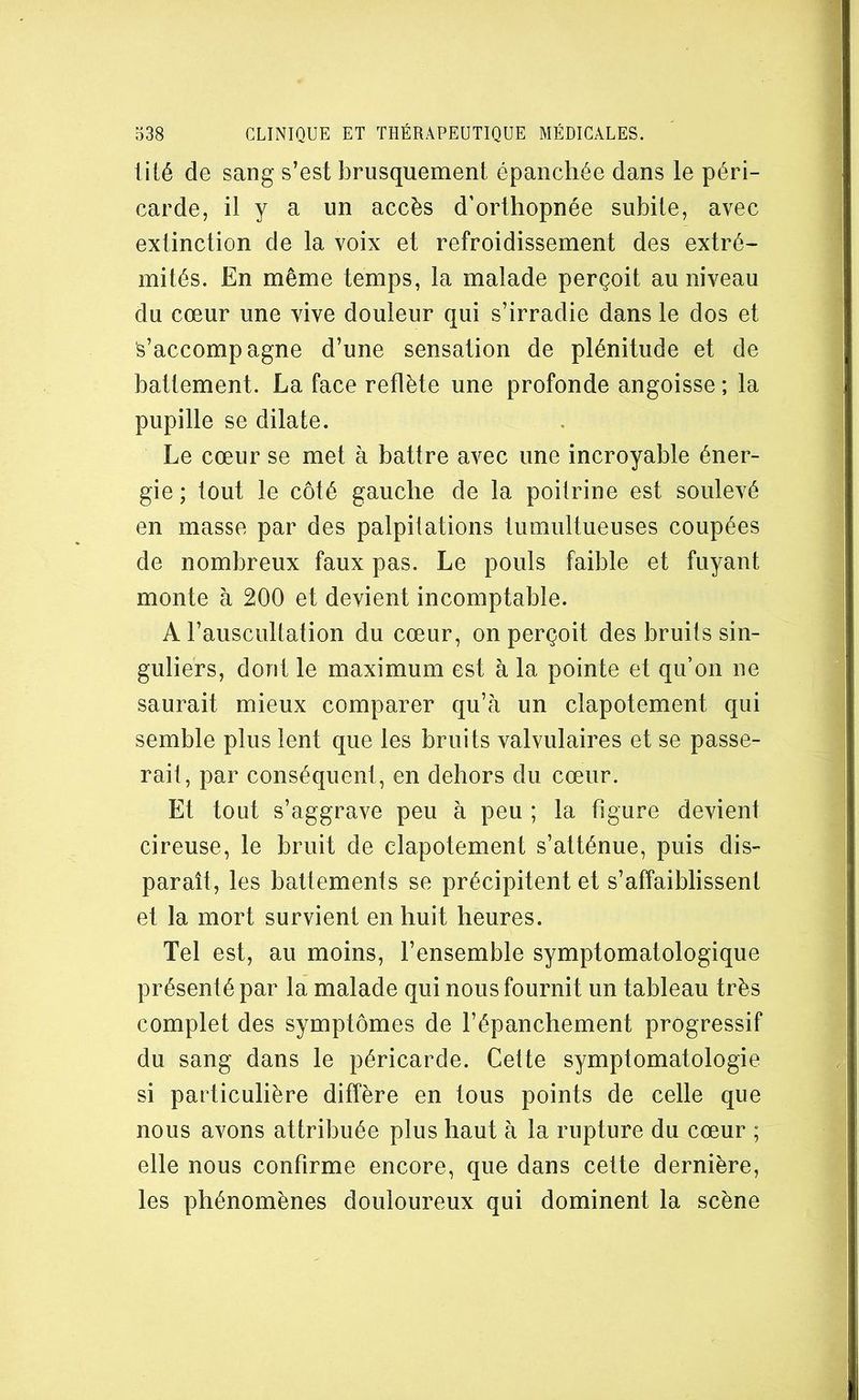 üté de sang s’est brusquement épanchée dans le péri- carde, il y a un accès d’orthopnée subite, avec extinction de la voix et refroidissement des extré- mités. En même temps, la malade perçoit au niveau du cœur une vive douleur qui s’irradie dans le dos et s’accompagne d’une sensation de plénitude et de battement. La face reflète une profonde angoisse ; la pupille se dilate. Le cœur se met à battre avec une incroyable éner- gie ; tout le côté gauche de la poitrine est soulevé en masse par des palpitations tumultueuses coupées de nombreux faux pas. Le pouls faible et fuyant monte à 200 et devient incomptable. A l’auscultation du cœur, on perçoit des bruits sin- guliers, dont le maximum est à la pointe et qu’on ne saurait mieux comparer qu’à un clapotement qui semble plus lent que les bruits valvulaires et se passe- rait, par conséquent, en dehors du cœur. Et tout s’aggrave peu à peu ; la figure devient cireuse, le bruit de clapotement s’atténue, puis dis- paraît, les battements se précipitent et s’affaiblissent et la mort survient en huit heures. Tel est, au moins, l’ensemble symptomatologique présenté par la malade qui nous fournit un tableau très complet des symptômes de l’épanchement progressif du sang dans le péricarde. Cette symptomatologie si particulière diffère en tous points de celle que nous avons attribuée plus haut à la rupture du cœur ; elle nous confirme encore, que dans cette dernière, les phénomènes douloureux qui dominent la scène