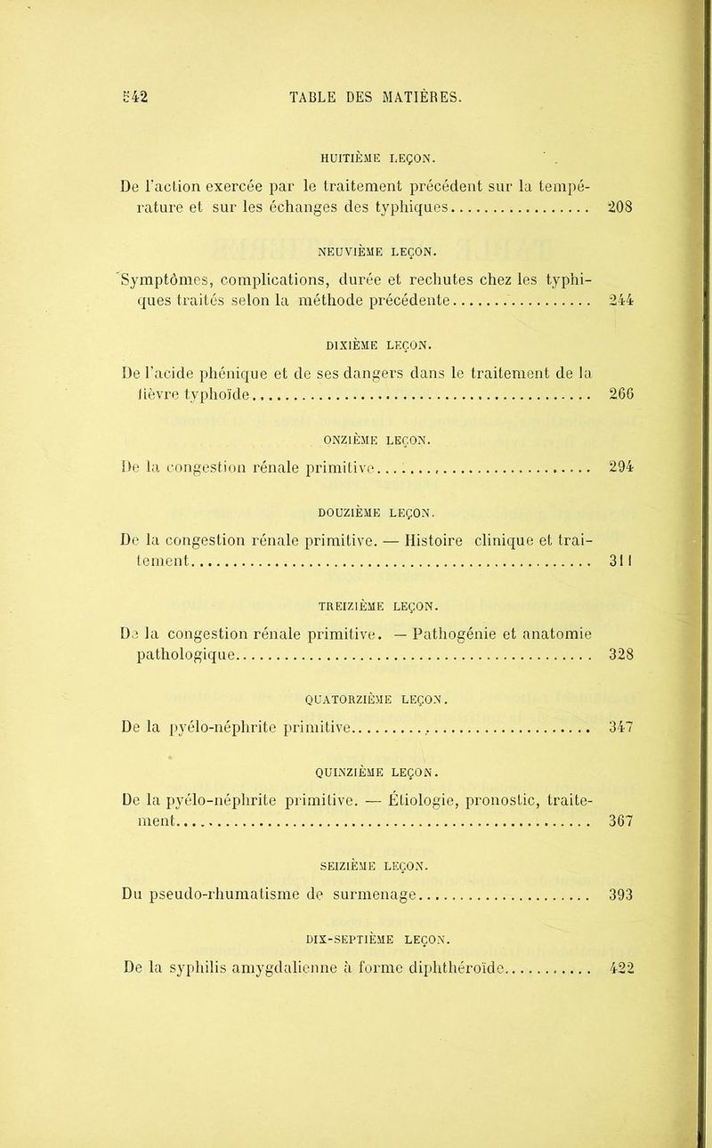HUITIÈME LEÇON. ' . De racLion exercée par le traitement précédent sur la tempé- rature et sur les échanges des typhiques 208 NEUVIÈME LEÇON. Symptômes, complications, durée et rechutes chez les typhi- ques traités selon la méthode précédente 244 DIXIÈME LEÇON. De l’acide phénique et de ses dangers dans le traitement de la lièvre typhoïde 266 ONZIÈME LEÇON. De la congestion rénale primitive 294 DOUZIÈME LEÇON. De la congestion rénale primitive. — Histoire clinique et trai- tement 311 TREIZIÈME LEÇON. De la congestion rénale primitive. — Pathogénie et anatomie pathologique 328 QUATORZIÈME LEÇON. De la pyélo-néphrite primitive 347 QUINZIÈME LEÇON. De la pyélo-néphrite primitive. — Étiologie, pronostic, traite- ment 367 SEIZIÈME LEÇON. Du pseudo-rhumatisme de surmenage 393 DIX-SEPTIÈME LEÇON. De la syphilis amygdalieiine à forme diphthéroïde 422