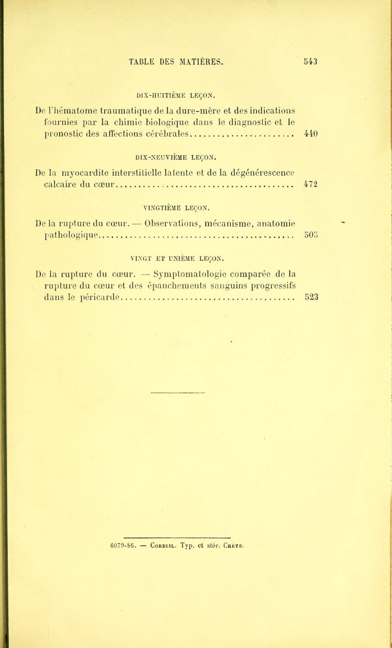 DIX-HUITIÈME LEÇON. De riiématome traumatique de la dure-mère et des indications fournies par la chimie biologique dans le diagnostic et le pronostic des affections cérébrales 440 DIX-NEUVIÈME LEÇON. De la myocardite interstitielle latente et de la dégénérescence calcaire du cœur 472 VINGTIÈME LEÇON. De la rupture du cœur. — Observations, mécanisme, anatomie pathologique 505 VINGT ET UNIÈME LEÇON. De la rupture du cœur. — Symptomatologie comparée de la rupture du cœur et des épanchements sanguins progressifs dans le péricarde 523 6070-86. — CoRBEiL. Typ. et stér. Crete,