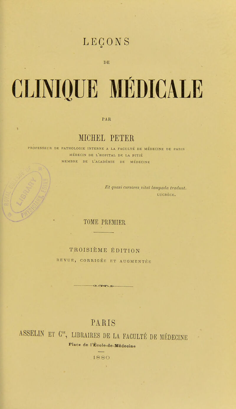 DE CLINIQUE MÉDICALE PAR MICHEL PETER PROFESSEUR DE PATHOLOGIE INTERNE A LA FACULTÉ DE MÉDECINE DE PARIS MÉDECIN DE L'HOPITAL DE LA PITIÉ MEMBRE DE L'ACADÉMIE DE MÉDECINE Et quasi cursores vitaï lampada tradunt. LUCRÈCE. TOME PREMIER TROISIÈME ÉDITION REVUE, CORRIGÉE ET AUGMENTÉE -<>.a»îv<s- PARIS ASSELIN ET G1, LIBRAIRES DE LA FACULTÉ DE MÉDECINE Pince de l'Éoole-de-Médeoino 1880