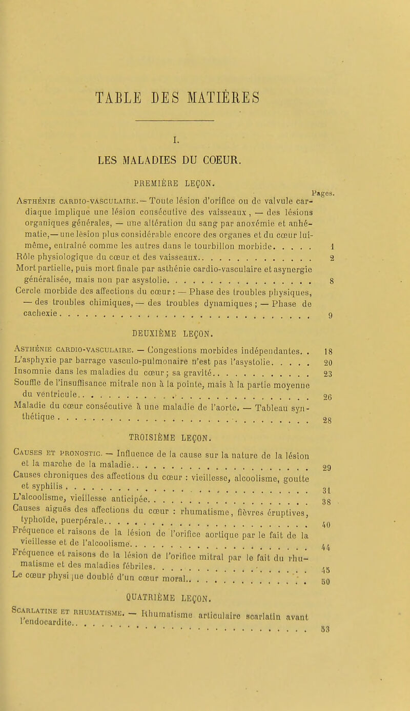 TABLE DES MATIÈRES i. LES MALADIES DU COEUR. PREMIÈRE LEÇON. Pages. Asthénie cardio-vasculairl.— Toute lésion d'orifice ou de valvule car- diaque implique une lésion consécutive des vaisseaux, — des lésions organiques générales, — une altération du sang par ano.vémie et anhé- matie,— une lésion plus considérable encore des organes et du cœur lui- même, entraîné comme les autres dans le tourbillon morbide 1 Rôle physiologique du cœur et des vaisseaux 2 Mort partielle, puis mort finale par asthénie cardio-vasculaire etasynergie généralisée, mais non par asystolie 8 Cercle morbide des affections du cœur: — Phase des troubles physiques, — des troubles chimiques, — des troubles dynamiques ; — Phase de cachexie 9 DEUXIÈME LEÇON. Asthénie cardio-vasculaire. — Congestions morbides indépendantes. . 18 L'asphyxie par barrage vasculo-pulmonaire n'est pas l'asystolie 20 Insomnie dans les maladies du cœur; sa gravité 23 Souffle de l'insuffisance mitrale non à la pointe, mais à la partie moyenne du ventricule 2g Maladie du cœur consécutive a une maladie de l'aorte. — Tableau syn- thétique 28 TROISIÈME LEÇON. Causes et pronostic. — Influence de la cause sur la nature de la lésion et la marche de la maladie ç>g Causes chroniques des affections du cœur : vieillesse, alcoolisme, goutte et syphilis 3l L'alcoolisme, vieillesse anticipée 38 Causes aiguës des affections du cœur : rhumatisme, fièvres éruptivès' typhoïde, puerpérale 4() Fréquence et raisons de la lésion de l'orifice aortiqu'e par le fait de là vieillesse et de l'alcoolisme. . ,, M . Fréquence et raisons de la lésion de l'orifice mitral par le fait du rhu- matisme et des maladies fébriles . ■ >5 Le cœur physijue doublé d'un cœur moral.. . . . . .' .' ' .' ' ' ' ' ] g0 QUATRIÈME LEÇON. Scarlatine et rhumatisme. - Rhumatisme articulaire scarlatin avant 1 endocardite.. . 53