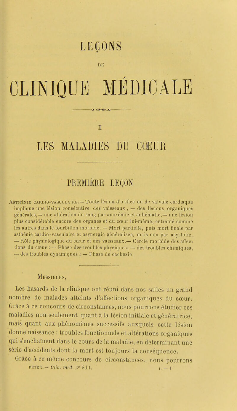 LEÇONS nie CLINIQUE MÉDICALE i LES MALADIES DU COEUR PREMIÈRE LEÇON Asthénie cardio-vasculatre.—Toute lésion d'orifice ou do valvule cardiaque implique une lésion consécutive des vaisseaux , — des lésions organiques générales,— une altération du sang par anoxémie et anhématin,— une lésion plus considérable encore des organes et du cœur lui-même, entraîné comme les autres dans le tourbillon morbide. — Mort partielle, puis mort fiuale par asthénie cardio-vasculaire et asynergie généralisée, mais non par asyslolie. — Rôle physiologique du cœur et des vaisseaux.— Cercle morbide des affec- tions du cœur ; — Phase des troubles physiques, — des troubles chimiques, — des troubles dynamiques ; — Phase de cachexie. Messieurs, Les hasards de la clinique ont réuni dans nos salles un grand nombre de malades atteints d'affections organiques du cœur. Grâce à ce concours de circonstances, nous pourrons étudier ces maladies non seulement quant à la lésion initiale et génératrice, mais quant aux phénomènes successifs auxquels cette lésion donne naissance : troubles fonctionnels et altérations organiques qui s'enchaînent dans le cours de la maladie, en déterminant une série d'accidents dont la mort est toujours la conséquence. Grâce à ce môme concours de circonstances, nous pourrons