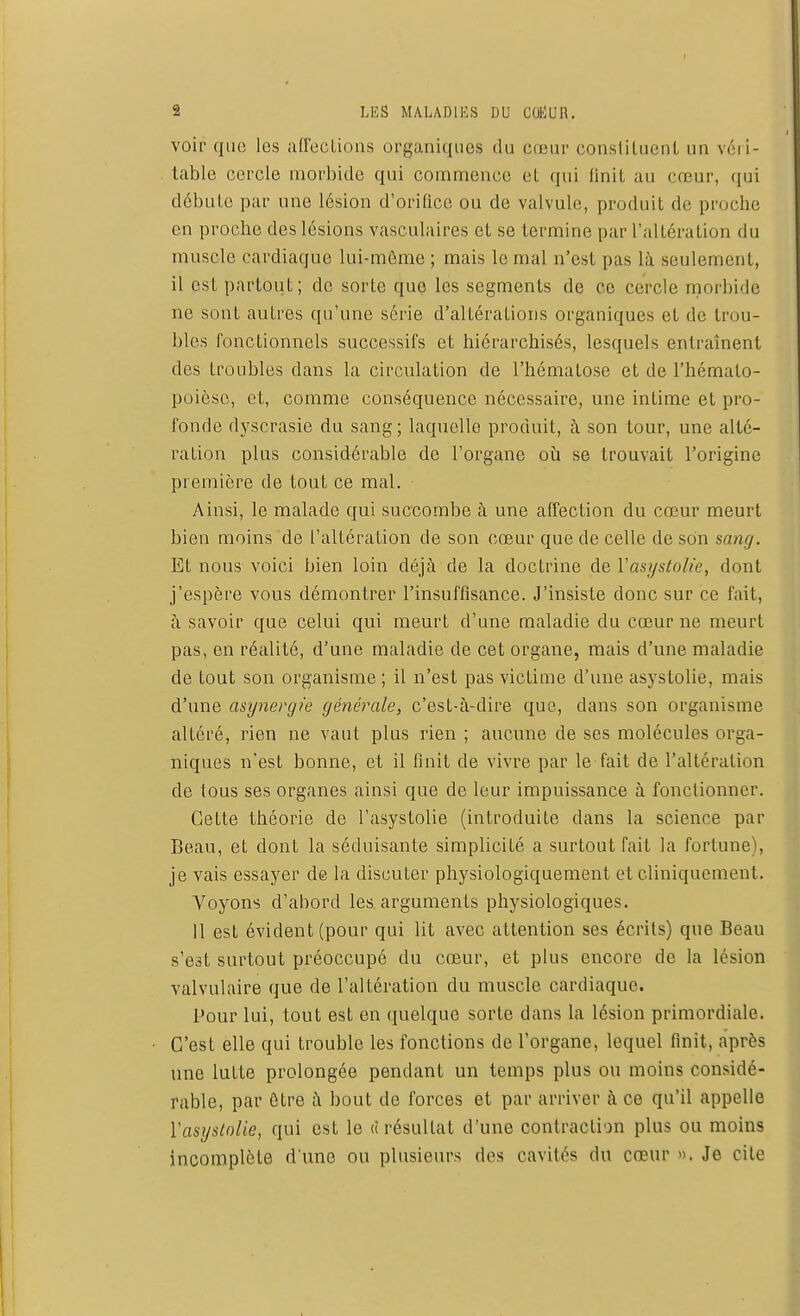 voir que les affections organiques du cœur constituent un véri- table cercle morbide qui commence el qui finit au cœur, qui débute par une lésion d'orifice ou de valvule, produit de proche en proche des lésions vasculaires et se termine par l'altération du muscle cardiaque lui-même ; mais le mal n'est pas là seulement, il est partout; do sorte que les segments de ce cercle morbide ne sont autres qu'une série d'altérations organiques et de trou- bles fonctionnels successifs et hiérarchisés, lesquels entraînent des troubles dans la circulation de l'hématose et de l'hémalo- poièse, el, comme conséquence nécessaire, une infime et pro- fonde dyscrasie du sang; laquelle produit, à son tour, une alté- ration plus considérable de l'organe où se trouvait l'origine première de tout ce mal. Ainsi, le malade qui succombe à une affection du cœur meurt bien moins de l'altération de son cœur que de celle de son sang. Et nous voici bien loin déjà de la doctrine de l'asystolie, dont j'espère vous démontrer l'insuffisance. J'insiste donc sur ce fait, à savoir que celui qui meurt d'une maladie du cœur ne meurt pas, en réalité, d'une maladie de cet organe, mais d'une maladie de tout son organisme ; il n'est pas victime d'une asystolie, mais d'une asynergie générale, c'est-à-dire que, dans son organisme altéré, rien ne vaut plus rien ; aucune de ses molécules orga- niques n'est bonne, et il finit de vivre par le fait de l'altération de tous ses organes ainsi que de leur impuissance à fonctionner. Cette théorie de l'asystolie (introduite dans la science par Beau, et dont la séduisante simplicité a surtout fait la fortune), je vais essayer de la discuter physiologiquement et cliniquement. Voyons d'abord les arguments physiologiques. 11 est évident (pour qui lit avec attention ses écrits) que Beau s'est surtout préoccupé du cœur, et plus encore de la lésion valvulaire que de l'altération du muscle cardiaque. Pour lui, tout est en quelque sorte dans la lésion primordiale. C'est elle qui trouble les fonctions de l'organe, lequel finit, après une lutte prolongée pendant un temps plus ou moins considé- rable, par être à bout de forces et par arriver à ce qu'il appelle Yasyslolie, qui est le ci résultat d'une contraction plus ou moins incomplète d'une ou plusieurs des cavités du cœur ». Je cite