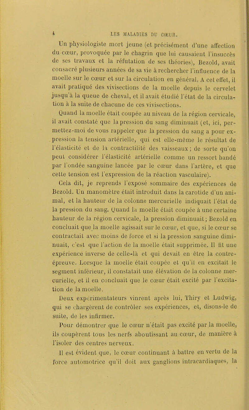 Un physiologiste mort jeune (et précisément d'une affectioq du cœur, provoquée par le chagrin que lui causaient l'insuccès de ses travaux et la réfutation de ses théories), Bezold, avait consacré plusieurs années de sa vie à rechercher l'influence de la moelle sur le cœur et sur la circulation en général. A cet effet, il avait pratiqué des vivisections de la moelle depuis le cervelet jusqu'à la queue de cheval, et il avait étudié l'état de la circula- tion à la suite de chacune de ces vivisections. Quand la moelle était coupée au niveau de la région cervicale, il avait constaté que la pression du sang diminuait (et, ici, per- mettez-moi de vous rappeler que la pression du sang a pour ex- pression la tension artérielle, qui est elle-même le résultat de l'élasticité et de la contractilité des vaisseaux; de sorte qu'on peut considérer l'élasticité artérielle comme un ressort bandé par l'ondée sanguine- lancée par le cœur dans l'artère, et que cette tension est l'expression de la réaction vasculaire). Gela dit, je reprends l'exposé sommaire des expériences de Bezold. Un manomètre était introduit dans la carotide d'un ani- mal, et la hauteur de la colonne mercurielle indiquait l'état de la pression du sang. Quand la moelle était coupée à une certaine hauteur de la région cervicale, la pression diminuait; Bezold en concluait que la moelle agissait sur le cœur, et que, si le cœur se contractait avec moins de force et si la pression sanguine dimi- nuait, c'est que l'action de la moelle était supprimée. Il fit une expérience inverse de celle-là et qui devait en être la contre- épreuve. Lorsque la moelle était coupée et qu'il en excitait le segment inférieur, il constatait une élévation de la colonne mer- curielle, et il en concluait que le cœur était excité par l'excita- tion de la moelle. Deux expérimentateurs vinrent après lui, Thiry et Ludwig, qui se chargèrent de contrôler ses expériences, et, disons-le de suite, de les infirmer. Pour démontrer que le cœur n'était pas excité par la moelle, ils coupèrent tous les nerfs aboutissant au cœur, de manière à l'isoler des centres nerveux. 11 est évident que, le cœur continuant à battre en vertu de la force automotrice qu'il doit aux ganglions intracardiaques, la