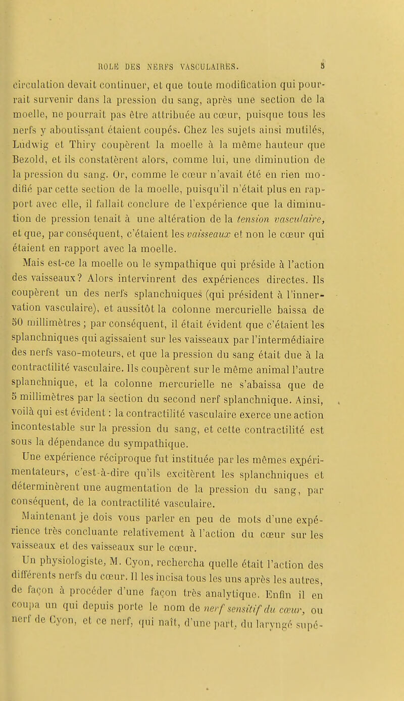 ROLE! DES NERFS VASCULAIRES. 3 circulation devait continuer, et que toute modification qui pour- rait survenir dans la pression du sang, après une section de la moelle, ne pourrait pas être attribuée au cœur, puisque tous les nerfs y aboutissant étaient coupés. Chez les sujets ainsi mutilés, Ludwig cL Thiry coupèrent la moelle à la même hauteur que Bezold, et ils constatèrent alors, comme lui, une diminution de la pression du sang. Or, comme le cœur n'avait été en rien mo- difié par cette section de la moelle, puisqu'il n'était plus en rap- port avec elle, il fallait conclure de l'expérience que la diminu- tion de pression tenait à une altération de la tension vasculaire, et que, par conséquent, c'étaient les vaisseaux et non le cœur qui étaient en rapport avec la moelle. Mais est-ce la moelle ou le sympathique qui préside à l'action des vaisseaux? Alors intervinrent des expériences directes. Ils coupèrent un des nerfs splanchniques (qui président à l'inner- vation vasculaire), et aussitôt la colonne mercurielle baissa de 30 millimètres ; par conséquent, il était évident que c'étaient les splanchniques qui agissaient sur les vaisseaux par l'intermédiaire des nerfs vaso-moteurs, et que la pression du sang était due à la contractilité vasculaire. Ils coupèrent sur le même animal l'autre splanchnique, et la colonne mercurielle ne s'abaissa que de 5 millimètres par la section du second nerf splanchnique. Ainsi, voilà qui est évident : la contractilité vasculaire exerce une action incontestable sur la pression du sang, et cette contractilité est sous la dépendance du sympathique. Une expérience réciproque fut instituée parles mêmes expéri- mentateurs, c'est-à-dire qu'ils excitèrent les splanchniques et déterminèrent une augmentation de la pression du sang, par conséquent, de la contractilité vasculaire. Maintenant je dois vous parler en peu de mots d'une expé- rience très concluante relativement à l'action du cœur sur les vaisseaux et des vaisseaux sur le cœur. Un physiologiste, M. Cyon, rechercha quelle était l'action des différents nerfs du cœur. Il les incisa tous les uns après les autres, de façon à procéder d'une façon très analytique. Enfin il en coupa un qui depuis porte le nom de nerf sensitif du cœur, ou nerf de Cyon, et ce nerf, qui naît, d'une pari, du laryngé supé-