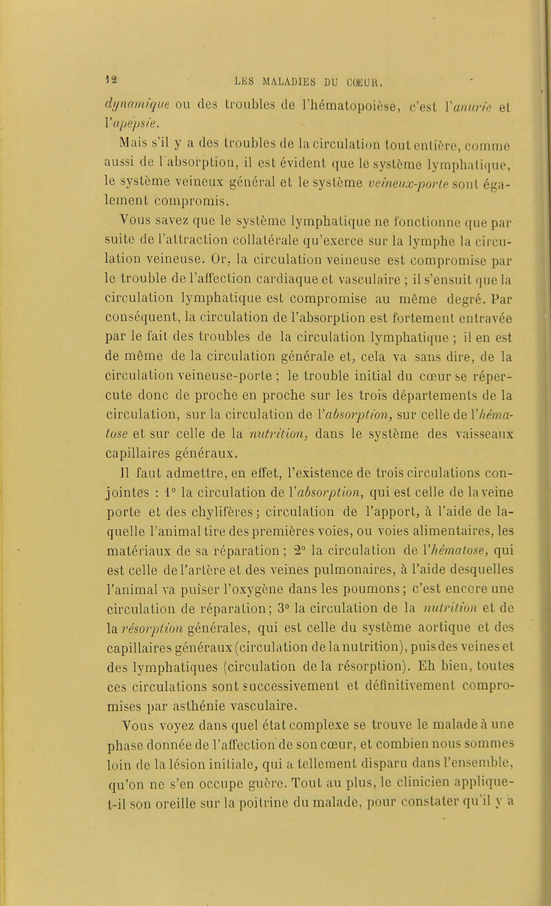 dynamique ou des troubles de l'hématopoièse, c'est Vanurie et l'apepsie. Mais s'il y a dos troubles de la circulation tout.entière, comme aussi de l'absorption, il est évident que le système lymphatique, le système veineux général et le système veineux-porte sont éga- lement compromis. Vous savez que le système lymphatique ne fonctionne que par suite de l'attraction collatérale qu'exerce sur la lymphe la circu- lation veineuse. Or. la circulation veineuse est compromise par le trouble de l'affection cardiaque et vaseulaire ; il s'ensuit que la circulation lymphatique est compromise au même degré. Par conséquent, la circulation de l'absorption est fortement entravée par le fait des troubles de la circulation lymphatique ; il en est de môme de la circulation générale et, cela va sans dire, de la circulation veineuse-porte ; le trouble initial du cœur se réper- cute donc de proche en proche sur les trois départements de la circulation, sur la circulation de l'absorption, sur celle de Vhéma- tose et sur celle de la nutrition, dans le système des vaisseaux capillaires généraux. 11 faut admettre, en effet, l'existence de trois circulations con- jointes : 1° la circulation de Y absorption, qui est celle de la veine porte et des chylifères; circulation de l'apport, à l'aide de la- quelle l'animal tire des premières voies, ou voies alimentaires, les matériaux de sa réparation; 2° la circulation de l'hématose, qui est celle de l'artère et des veines pulmonaires, à l'aide desquelles l'animal va puiser l'oxygène dans les poumons ; c'est encore une circulation de réparation; 3° la circulation de la nutrition et de la résorption générales, qui est celle du système aortique et des capillaires généraux (circulation de la nutrition), puis des veines et des lymphatiques (circulation delà résorption). Eh bien, toutes ces circulations sont successivement et définitivement compro- mises par asthénie vaseulaire. Vous voyez dans quel état complexe se trouve le malade à une phase donnée de l'affection'de son cœur, et combien nous sommes loin de la lésion initiale, qui a tellement disparu dans l'ensemble, qu'on ne s'en occupe guère. Tout au plus, le clinicien applique- t-il son oreille sur la poitrine du malade, pour constater qu'il y a