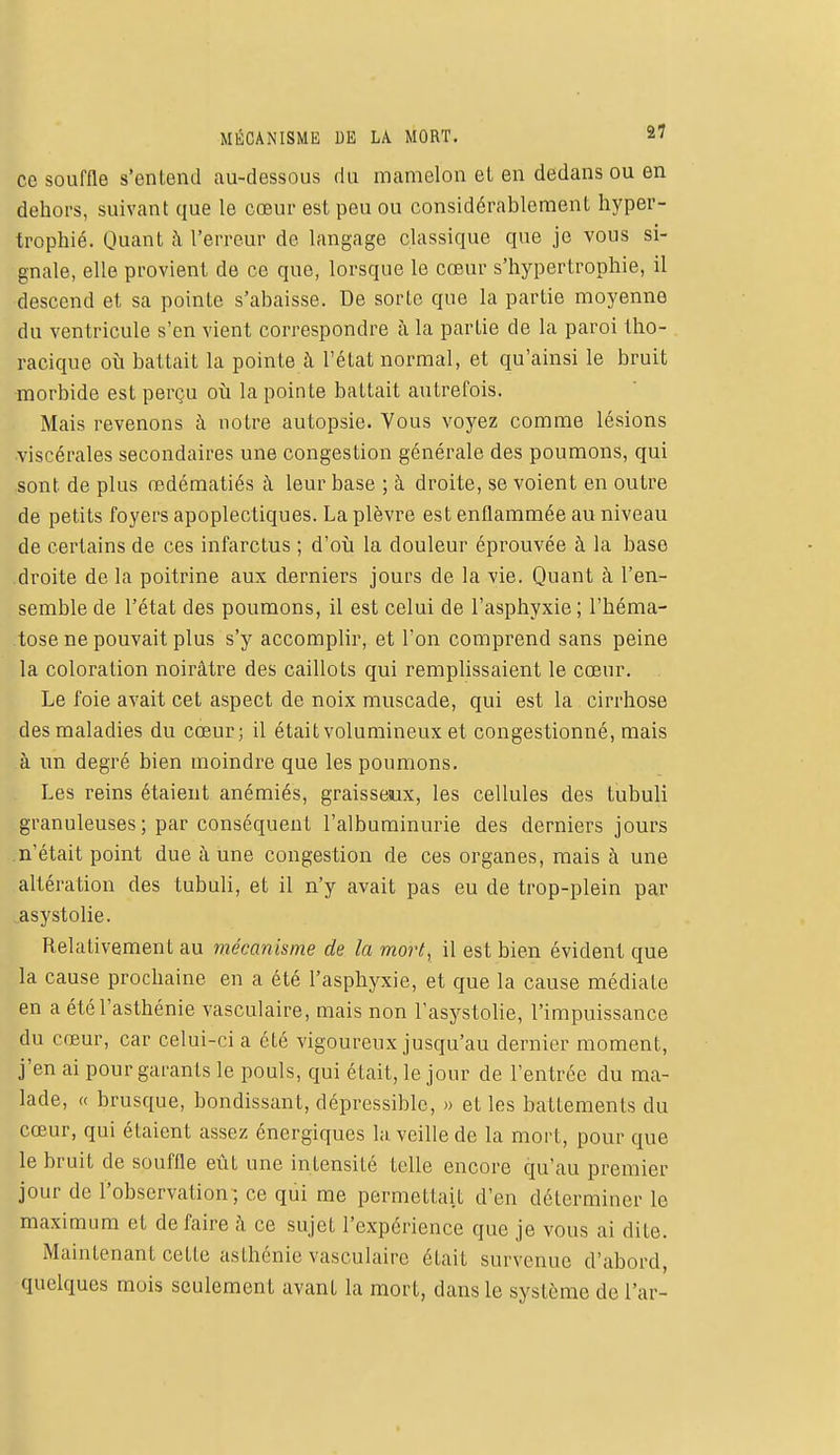 ce souffle s'entend au-dessous du mamelon et en dedans ou en dehors, suivant que le cœur est peu ou considérablement hyper- trophié. Quant à l'erreur de langage classique que je vous si- gnale, elle provient de ce que, lorsque le cœur s'hypertrophie, il descend et sa pointe s'abaisse. De sorte que la partie moyenne du ventricule s'en vient correspondre à la partie de la paroi tho- racique où battait la pointe à l'état normal, et qu'ainsi le bruit morbide est perçu où la pointe battait autrefois. Mais revenons à notre autopsie. Vous voyez comme lésions •viscérales secondaires une congestion générale des poumons, qui sont de plus redématiés à leur base ; à droite, se voient en outre de petits foyers apoplectiques. La plèvre est enflammée au niveau de certains de ces infarctus ; d'où la douleur éprouvée à la base droite de la poitrine aux derniers jours de la vie. Quant à l'en- semble de l'état des poumons, il est celui de l'asphyxie ; l'héma- tose ne pouvait plus s'y accomplir, et l'on comprend sans peine la coloration noirâtre des caillots qui remplissaient le cœur. Le foie avait cet aspect de noix muscade, qui est la cirrhose des maladies du cœur; il était volumineux et congestionné, mais à un degré bien moindre que les poumons. Les reins étaient anémiés, graisseux, les cellules des tubuli granuleuses ; par conséquent l'albuminurie des derniers jours n'était point due aune congestion de ces organes, mais à une altération des tubuli, et il n'y avait pas eu de trop-plein par asystolie. Relativement au mécanisme de la mort, il est bien évident que la cause prochaine en a été l'asphyxie, et que la cause médiate en a été l'asthénie vasculaire, mais non l'asystolie, l'impuissance du cœur, car celui-ci a été vigoureux jusqu'au dernier moment, j'en ai pour garants le pouls, qui était, le jour de l'entrée du ma- lade, « brusque, bondissant, dépressible, » et les battements du cœur, qui étaient assez énergiques la veille de la mort, pour que le bruit de souffle eût une intensité telle encore qu'au premier jour de l'observation; ce qui me permettait d'en déterminer le maximum et défaire à ce sujet l'expérience que je vous ai dite. Maintenant cette asthénie vasculaire était survenue d'abord, quelques mois seulement avant la mort, dans le système de l'ar-