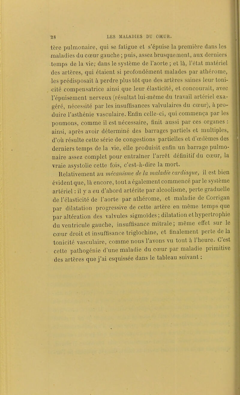 tère pulmonaire, qui se fatigue et s'épuise la première dans les maladies du cœur gauche ; puis, assez brusquement, aux derniers temps de la vie; dans le système de l'aorte ; et là, l'état matériel des artères, qui élaient si profondément malades par athérome, les prédisposait à perdre plus tôt que des artères saines leur toni- cité compensatrice ainsi que leur élasticité, et concourait, avec l'épuisement nerveux (résultat lui-môme du travail artériel exa- géré, nécessité par les insuffisances valvulaires du cœur), à pro- duire l'asthénie vasculaire. Enfin celle-ci, qui commença par les poumons, comme il est nécessaire, finit aussi par ces organes : ainsi, après avoir déterminé des barrages partiels et multiples, d'où résulte cette série de congestions partielles et d'oedèmes des derniers temps de la vie, elle produisit enfin un barrage pulmo- naire assez complet pour entraîner l'arrêt définitif du cœur, la vraie asystolie cette fois, c'est-à-dire la mort. Relativement au mécanisme de la maladie cardiaque, il est bien évident que, là encore, tout a également commencé par le système artériel : il y a eu d'abord artérite par alcoolisme, perte graduelle de l'élasticité de l'aorte par athérome, et maladie de Corrigan par dilatation progressive de cette artère en même temps que par altération des valvules sigmoïdes ; dilatation et hypertrophie du ventricule gauche, insuffisance mitrale ; même effet sur le cœur droit et insuffisance triglochine, et finalement perte de la tonicité vasculaire, comme nous l'avons vu tout à l'heure. C'est cette pathogénie d'une maladie du cœur par maladie primitive des artères que j'ai esquissée dans le tableau suivant :