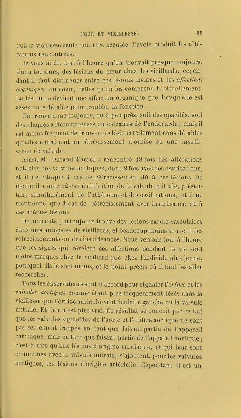 que la vieillesse seule doit être accusée d'avoir produit les alté- rations rencontrées. Je vous ai dit tout à l'heure qu'on trouvait presque toujours, sinon toujours, des lésions du cœur chez les vieillards; cepen- dant il faut distinguer entre ces lésions mêmes et les affections organiques du cœur, telles qu'on les comprend habituellement. La lésion ne devient une affection organique que lorsqu'elle est assez considérable pour troubler la fonction. On trouve donc toujours, ou à peu près, soit des opacités, soit des plaques athéromateuses ou calcaires de l'endocarde; mais il est moins fréquent de trouver ces lésions tellement considérables qu'elles entraînent un rétrécissement d'orifice ou une insuffi- sance de valvule. Ainsi, M. Durand-Fardel a rencontré 18 fois des altérations notables des valvules aortiques, dont 8 fois avec des ossifications, et il ne cite que 4 cas de rétrécissement dû à ces lésions. De même il a noté 12 cas d'altération de la valvule mitrale, présen- tant simultanément de l'athérome et des ossifications, et il ne mentionne que 3 cas de rétrécissement avec insuffisance dû à ces mêmes lésions. De mon côté, j'ai toujours trouvé des lésions cardio-vasculaires dans mes autopsies de vieillards, et beaucoup moins souvent des rétrécissements ou des insuffisances. Nous verrons tout à l'heure que les signes qui. révèlent ces affections pendant la vie sont moins marqués chez le vieillard que chez l'individu plus jeune, pourquoi ils le sont moins, et le point précis où il faut les aller rechercher. Tous les observateurs sont d'accord pour signaler Yorifœe et les valvules aortiques comme étant plus fréquemment lésés dans la vieillesse que l'orifice auriculo-ventriculaire gauche ou la valvule mitrale. Et rien n'est plus vrai. Ce résultat se conçoit par ce fait que les valvules sigmoïdes de l'aorte et l'orifice aortique ne sont pas seulement frappés en tant que faisant partie de l'appareil cardiaque, mais en tant que faisant partie de l'appareil aortique ; c'est-à-dire qu'aux lésions d'origine cardiaque, et qui leur sont communes avec la valvule mitrale, s'ajoutent, pour les valvules aortiques, les lésions d'origine artérielle. Cependant il est un