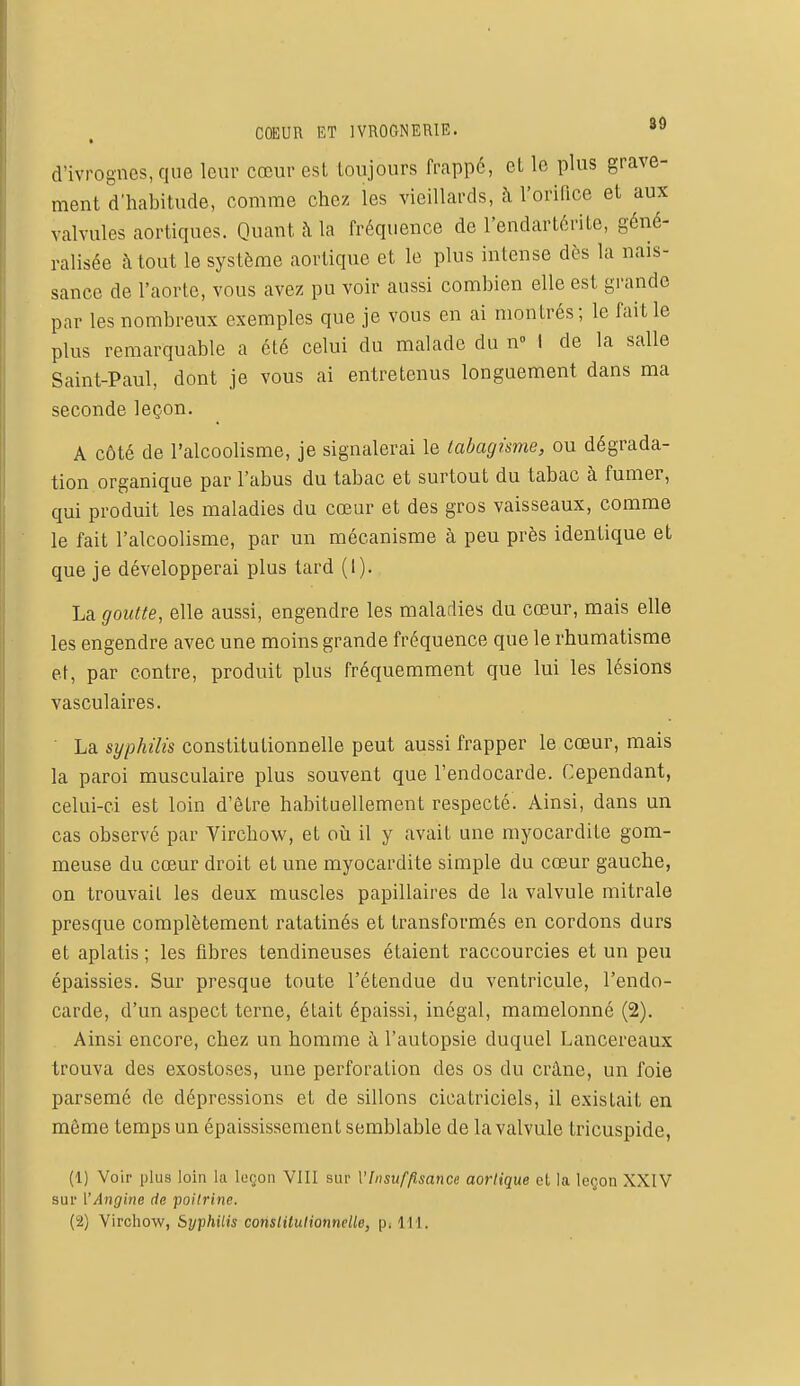 d'ivrognes, que leur cœur est toujours frappé, et le plus grave- ment d'habitude, comme chez les vieillards, à l'orifice et aux valvules aortiques. Quant à la fréquence de l'endartérite, géné- ralisée à tout le système aortiquo et le plus intense dès la nais- sance de l'aorte, vous avez pu voir aussi combien elle est grande par les nombreux exemples que je vous en ai montrés; le fait le plus remarquable a été celui du malade du n° I de la salle Saint-Paul, dont je vous ai entretenus longuement dans ma seconde leçon. A côté de l'alcoolisme, je signalerai le tabagisme, ou dégrada- tion organique par l'abus du tabac et surtout du tabac à fumer, qui produit les maladies du cœur et des gros vaisseaux, comme le fait l'alcoolisme, par un mécanisme à peu près identique et que je développerai plus tard (I). La goutte, elle aussi, engendre les maladies du cœur, mais elle les engendre avec une moins grande fréquence que le rhumatisme et, par contre, produit plus fréquemment que lui les lésions vasculaires. La syphilis constitutionnelle peut aussi frapper le cœur, mais la paroi musculaire plus souvent que l'endocarde. Cependant, celui-ci est loin d'être habituellement respecté. Ainsi, dans un cas observé par Virchow, et où il y avait une myocardite gom- meuse du cœur droit et une myocardite simple du cœur gauche, on trouvait les deux muscles papillaires de la valvule mitrale presque complètement ratatinés et transformés en cordons durs et aplatis ; les fibres tendineuses étaient raccourcies et un peu épaissies. Sur presque toute l'étendue du ventricule, l'endo- carde, d'un aspect terne, était épaissi, inégal, mamelonné (2). Ainsi encore, chez un homme à l'autopsie duquel Lancereaux trouva des exostoses, une perforation des os du crâne, un foie parsemé de dépressions et de sillons cicatriciels, il existait en môme temps un épaississement semblable de la valvule tricuspide, (1) Voir plus loin la leçon VI11 sur {'Insuffisance aorlique el la leçon XXIV sur ['Angine de poitrine. (2) Virchow, Syphilis constilulionnelle, p. 111.