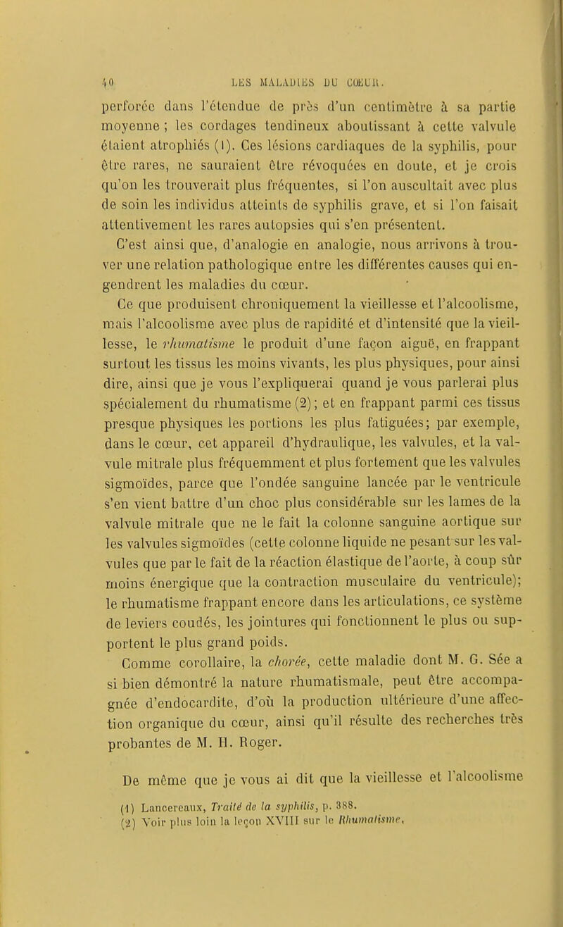 perforée dans l'étendue de près d'un centimètre à sa partie moyenne ; les cordages tendineux aboutissant à cette valvule étaient atrophiés (l). Ces lésions cardiaques de la syphilis, pour Olrc rares, ne sauraient être révoquées en doute, et je crois qu'on les trouverait plus fréquentes, si l'on auscultait avec plus de soin les individus atteints de syphilis grave, et si l'on faisait attentivement les rares autopsies qui s'en présentent. C'est ainsi que, d'analogie en analogie, nous arrivons à trou- ver une relation pathologique entre les différentes causes qui en- gendrent les maladies du cœur. Ce que produisent chroniquement la vieillesse et l'alcoolisme, mais l'alcoolisme avec plus de rapidité et d'intensité que la vieil- lesse, le rhumatisme le produit d'une façon aiguB, en frappant surtout les tissus les moins vivants, les plus physiques, pour ainsi dire, ainsi que je vous l'expliquerai quand je vous parlerai plus spécialement du rhumatisme (2); et en frappant parmi ces tissus presque physiques les portions les plus fatiguées; par exemple, dans le cœur, cet appareil d'hydraulique, les valvules, et la val- vule mitrale plus fréquemment et plus fortement que les valvules sigmoïdes, parce que l'ondée sanguine lancée par le ventricule s'en vient battre d'un choc plus considérable sur les lames de la valvule mitrale que ne le fait la colonne sanguine aortique sur les valvules sigmoïdes (cette colonne liquide ne pesant sur les val- vules que par le fait de la réaction élastique de l'aorte, à coup sûr moins énergique que la contraction musculaire du ventricule); le rhumatisme frappant encore dans les articulations, ce système de leviers coudés, les jointures qui fonctionnent le plus ou sup- portent le plus grand poids. Comme corollaire, la chorée, cette maladie dont M. G. Sée a si bien démontré la nature rhumatismale, peut être accompa- gnée d'endocardite, d'où la production ultérieure d'une affec- tion organique du cœur, ainsi qu'il résulte des recherches très probantes de M. H. Roger. De môme que je vous ai dit que la vieillesse et l'alcoolisme (1) Lancereaux, Traité de la syphilis, p. 388. (2) Voir plus loin la leçon XVIII sur le Rhumatisme,