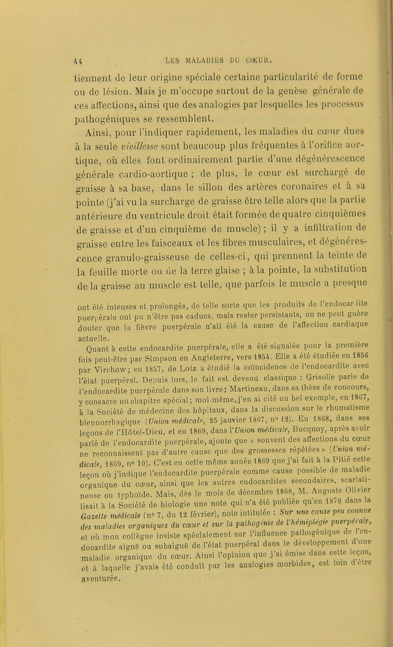 tiennent de leur origine spéciale certaine particularité de forme ou de lésion. Mais je m'occupe surtout de la genèse générale de ces affections, ainsi que des analogies par lesquelles les processus pathogéniques se ressemblent. Ainsi, pour l'indiquer rapidement, les maladies du cœur dues à la seule vieillesse sont beaucoup plus fréquentes à l'orifice aor- tique, où elles font ordinairement partie d'une dégénérescence générale cardio-aortique ; de plus, le cœur est surchargé de graisse à sa base, dans le sillon des artères coronaires et à sa pointe, (j'ai vu la surcharge de graisse être telle alors que la partie antérieure du ventricule droit était formée de quatre cinquièmes de graisse et d'un cinquième de muscle) ; il y a infiltration de graisse entre les faisceaux et les fibres musculaires, et dégénéres- cence granulo-graisseuse de celles-ci, qui prennent la teinte de la feuille morte ou de la terre glaise ; à la pointe, la substitution delà graisse au muscle est telle, que parfois le muscle a presque ont été intenses et prolongés, de telle sorte que les produits de l'endocar lite puerpérale ont pu n'être pas caducs, mais rester persistants, on ne peut guère douter que la fièvre puerpérale n'ait éLé la cause de l'affection cardiaque actuelle. Ouant à cette endocardite puerpérale, elle a été signalée pour la première lois peut-être par Simpson en Angleterre, vers 1854. Elle a été étudiée eu 1856 par Virchow; en 1857, de Lotz a étudié la coïncidence de l'endocardite avec l'élat puerpéral. Depuis lors, le fait est devenu classique : Grisolle parle de l'endocardite puerpérale dans son livre; Martineau, dans sa thèse de concours, y consacre un chapitre spécial; moi-même,j'en ai cité un bel exemple, en 1807, îi la Société de médecine des hôpitaux, dans la discussion sur le rhumatisme blennorrhagique (Union médicale, 25 janvier 1867, n° 12). En 1868, dans ses leçons de l'Hôtel-Dieu, et en 1869, dans VUnion médicale, Bucquoy, après avoir parlé de l'endocardile puerpérale, ajoute que « souvent des affections du cœur ne reconnaissent pas d'aulre cause que des grossesses répétées» {Union mé- dicale 1869, n<> 10). C'est en cette même année 1869 que j'ai fait à la Pitié celle lecon'où j'indique l'endocardite puerpérale comme cause possible de maladie organique du cœur, ainsi que les autres endocardites secondaires, scarlati- neuse ou typhoïde. Mais, dès le mois de décembre 1868, M. Auguste Oliver lisait à la Société de biologie une note qui n'a été publiée qu'en 1870 dans la Gazelle médicale fn° 7, du 12 février), noie intitulée : Sur une cause peu connue des maladies organiques du cœur et sur la palhogénie de Vhémiplégie puerpera.c, el où mon collègue insiste spécialement sur l'influence patttogéniquo de 1 en- docardite aiguë ou subaiguë de l'état puerpéral dans le développemenl d une maladie organique du cœur. Ainsi l'opinion que j'ai émise dans celte leçon, et à laquelle j'avais été conduit par les analogies morbides, est loin d elre aventurée,