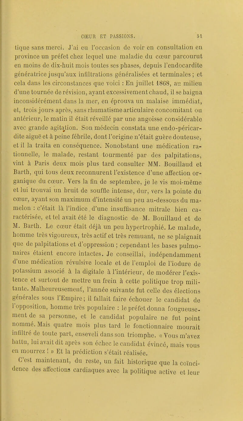 COEUR ET PASSIONS. 31 tique sans merci. J'ai eu l'occasion de voir en consultation en province un préfet chez lequel une maladie du cœur parcourut en moins de dix-huit mois toutes ses phases, depuis l'endocardite génératrice jusqu'aux infiltrations généralisées et terminales; et cela clans les circonstances que voici : En juillet 1868, au milieu d'une tournée de révision, ayant excessivement chaud, il se baigna inconsidérément dans la mer, en éprouva un malaise immédiat, et, trois jours après, sans rhumatisme articulaire concomitant ou antérieur, le matin il était réveillé par une angoisse considérable avec grande agitation. Son médecin constata une endo-péricar- dite aiguë et à peine fébrile, dont l'origine n'était guère douteuse, et il la traita en conséquence. Nonobstant une médication ra- tionnelle, le malade, restant tourmenté par des palpitations, vint à Paris deux mois plus tard consulter MM. Bouillaud et Bartb, qui tous deux reconnurent l'existence d'une affection or- ganique du cœur. Vers la fin de septembre, je le vis moi-même et lui trouvai un bruit de souffle intense, dur, vers la pointe du cœur, ayant son maximum d'intensité un peu au-dessous du ma- melon : c'était là l'indice d'une insuffisance mitrale bien ca- ractérisée, et tel avait été le diagnostic de M. Bouillaud et de M. Bar th. Le cœur était déjà un peu hypertrophié. Le malade, homme très vigoureux, très actif et très remuant, ne se plaignait que de palpitations et d'oppression ; cependant les bases pulmo- naires étaient encore intactes. Je conseillai, indépendamment d'une médication révulsive locale et de l'emploi de l'iodure de potassium associé à la digitale à l'intérieur, de modérer l'exis- tence et surtout de mettre un frein à cette politique trop mili- tante. Malheureusement, l'année suivante fut celle des élections générales sous l'Empire ; il fallait faire échouer le candidat de l'opposition, homme très populaire : le préfet donna fougueuse- ment de sa personne, et le candidat populaire ne fut point nommé. Mais quatre mois plus tard le fonctionnaire mourait infiltré de toute part, enseveli dans son triomphe. « Vous m'avez battu, lui avait dit après son échec le candidat évincé, mais vous en mourrez ! » Et la prédiction s'était réalisée. C'est maintenant, du reste, un fait historique que la coïnci- dence des affections cardiaques avec la politique active et leur