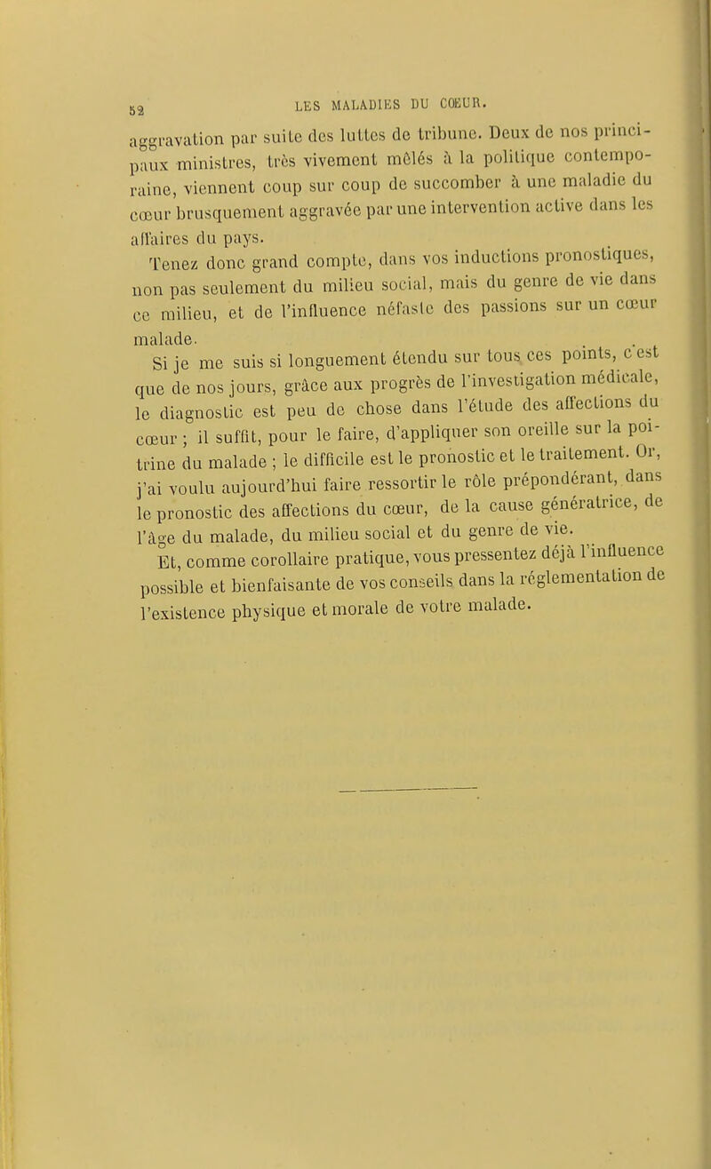 aggravation par suite des luttes de tribune. Deux de nos princi- paux ministres, très vivement mêlés à la politique contempo- raine, viennent coup sur coup de succomber à une maladie du cœur brusquement aggravée par une intervention active dans les affaires du pays. Tenez donc grand compte, dans vos inductions pronostiques, non pas seulement du milieu social, mais du genre de vie dans ce milieu, et de l'influence néfaste des passions sur un cœur malade. Si je me suis si longuement étendu sur tous ces points, c est que de nos jours, grâce aux progrès de l'investigation médicale, le diagnostic est peu de ebose dans l'élude des affections du cœur ; il suffit, pour le faire, d'appliquer son oreille sur la poi- trine du malade ; le difficile est le pronostic et le traitement. Or, j'ai voulu aujourd'hui faire ressortir le rôle prépondérant, dans le pronostic des affections du cœur, de la cause génératrice, de l'âge du malade, du milieu social et du genre de vie. Et, comme corollaire pratique, vous pressentez déjà l'influence possible et bienfaisante de vos conseils dans la réglementation de l'existence physique et morale de votre malade.