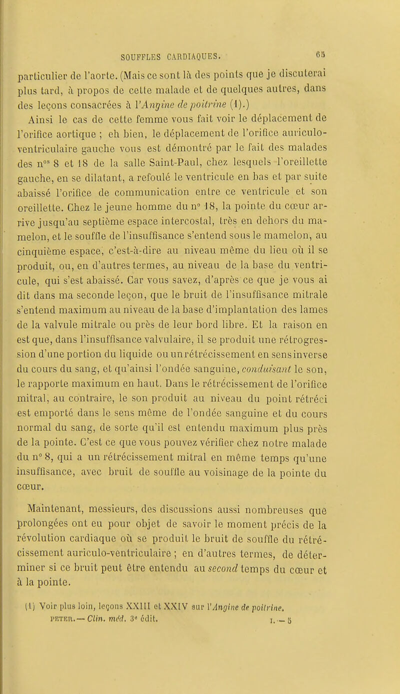 particulier de l'aorte. (Mais ce sont là des points que je discuterai plus tard, à propos de cette malade et de quelques autres, dans des leçons consacrées à l'Angine de poitrine (1).) Ainsi le cas de cette femme vous fait voir le déplacement de l'orifice aortique ; ch bien, le déplacement de l'orifice auriculo- ventriculaire gaucho vous est démontré par le fait des malades des nos 8 et 18 de la salle Saint-Paul, chez lesquels l'oreillette gauche, en se dilatant, a refoulé le ventricule en bas et par suite abaissé l'orifice de communication entre ce ventricule et son oreillette. Chez le jeune homme du n° 18, la pointe du cœur ar- rive jusqu'au septième espace intercostal, très en dehors du ma- melon, et le souffle de l'insuffisance s'entend sous le mamelon, au cinquième espace, c'est-à-dire au niveau même du lieu où il se produit, ou, en d'autres termes, au niveau de la base du ventri- cule, qui s'est abaissé. Car vous savez, d'après ce que je vous ai dit dans ma seconde leçon, que le bruit de l'insuffisance mitrale s'entend maximum au niveau de la base d'implantation des lames de la valvule mitrale ou près de leur bord libre. Et la raison en est que, dans l'insuffisance valvulaire, il se produit une rétrogres- sion d'une portion du liquide ou un rétrécissement en sens inverse du cours du sang, et qu'ainsi l'ondée sanguine, conduisant le son, le rapporte maximum en haut. Dans le rétrécissement de l'orifice mitral, au contraire, le son produit au niveau du point rétréci est emporté dans le sens même de l'ondée sanguine et du cours normal du sang, de sorte qu'il est entendu maximum plus près de la pointe. C'est ce que vous pouvez vérifier chez notre malade du n° 8, qui a un rétrécissement mitral en même temps qu'une insuffisance, avec bruit de souffle au voisinage de la pointe du cœur. Maintenant, messieurs, des discussions aussi nombreuses que prolongées ont eu pour objet de savoir le moment précis de la révolution cardiaque où se produit le bruit de souffle du rétré- cissement auriculo-ventriculaire ; en d'autres termes, de déter- miner si ce bruit peut être entendu £t\i second temps du cœur et à la pointe. [1] Voir plus loin, leçons XXIII et XXIV sur l'Angine de poitrine, peter.— Clin. méd. 3e édit. ? ._ k