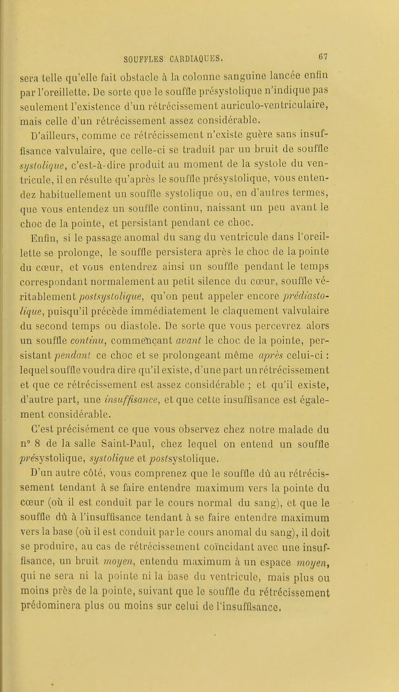 sera telle qu'elle fait obstacle à la colonne sanguine lancée enfin par l'oreillette. De sorte que le souftle présystolique n'indique pas seulement l'existence d'un rétrécissement auriculo-ventriculaire, mais celle d'un rétrécissement assez considérable. D'ailleurs, comme ce rétrécissement n'existe guère sans insuf- fisance valvulaire, que celle-ci se traduit par un bruit de souffle syslolique, c'est-à-dire produit au moment de la systole du ven- tricule, il en résulte qu'après le souffle présystolique, vous enten- dez habituellement un souffle systolique ou, en d'autres termes, que vous entendez un souffle continu, naissant un peu avant le choc de la pointe, et persistant pendant ce choc. Enfin, si le passage anomal du sang du ventricule dans l'oreil- lette se prolonge, le souffle persistera après le choc de la pointe du cœur, et vous entendrez ainsi un souffle pendant le temps correspondant normalement au petit silence du cœur, souffle vé- ritablement postsystolique, qu'on peut appeler encore prédiasto- lique, puisqu'il précède immédiatement le claquement valvulaire du second temps ou diastole. De sorte que vous percevrez alors un souffle continu, commençant avant le choc de la pointe, per- sistant pendant ce choc et se prolongeant môme après celui-ci : lequel souffle voudra dire qu'il existe, d'une part un rétrécissement et que ce rétrécissement est assez considérable ; et qu'il existe, d'autre part, une insuffisance, et que cette insuffisance est égale- ment considérable. C'est précisément ce que vous observez chez notre malade du n° 8 de la salle Saint-Paul, chez lequel on entend un souffle présystolique, systolique et ^os/systolique. D'un autre côté, vous comprenez que le souffle dû au rétrécis- sement tendant à se faire entendre maximum vers la pointe du cœur (où il est conduit par le cours normal du sang), et que le souffle dû à l'insuffisance tendant à se faire entendre maximum vers la base (où il est conduit parle cours anomal du sang), il doit se produire, au cas de rétrécissement coïncidant avec une insuf- fisance, un bruit moyen, entendu maximum à un espace moyen, qui ne sera ni la pointe ni la base du ventricule, mais plus ou moins près de la pointe, suivant que le souffle du rétrécissement prédominera plus ou moins sur celui de l'insuffisance.